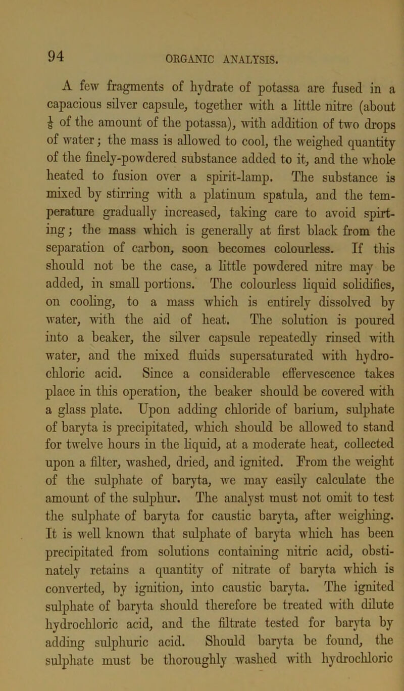 A few fragments of hydrate of potassa are fused in a capacious silver capsule, together with a little nitre (about i of the amount of the potassa), with addition of two drops of water; the mass is allowed to cool, the weighed quantity of the finely-powdered substance added to it, and the whole heated to fusion over a spirit-lamp. The substance is mixed by stirring with a platinum spatula, and the tem- perature gradually increased, taking care to avoid spirt- ing ; the mass which is generally at first black from the separation of carbon, soon becomes colourless. If this should not be the case, a little powdered nitre may be added, in small portions. The colourless liquid solidifies, on cooling, to a mass which is entirely dissolved by water, with the aid of heat. The solution is poured into a beaker, the silver capsule repeatedly rinsed with water, and the mixed fluids supersaturated with hydro- chloric acid. Since a considerable effervescence takes place in this operation, the beaker should be covered with a glass plate. Upon adding chloride of barium, sulphate of baryta is precipitated, which should be allowed to stand for twelve hours in the liquid, at a moderate heat, collected upon a filter, washed, dried, and ignited. From the weight of the sulphate of baryta, we may easily calculate the amount of the sulphur. The analyst must not omit to test the sulphate of baryta for caustic baryta, after weigliing. It is well known that sulphate of baryta which has been precipitated from solutions containing nitric acid, obsti- nately retains a quantity of nitrate of baryta which is converted, by ignition, into caustic baryta. The ignited sulphate of baryta should therefore be treated with dilute hydrochloric acid, and the filtrate tested for baryta by adding sulphuric acid. Should baryta be found, the sulphate must be thoroughly washed with hydrochloric