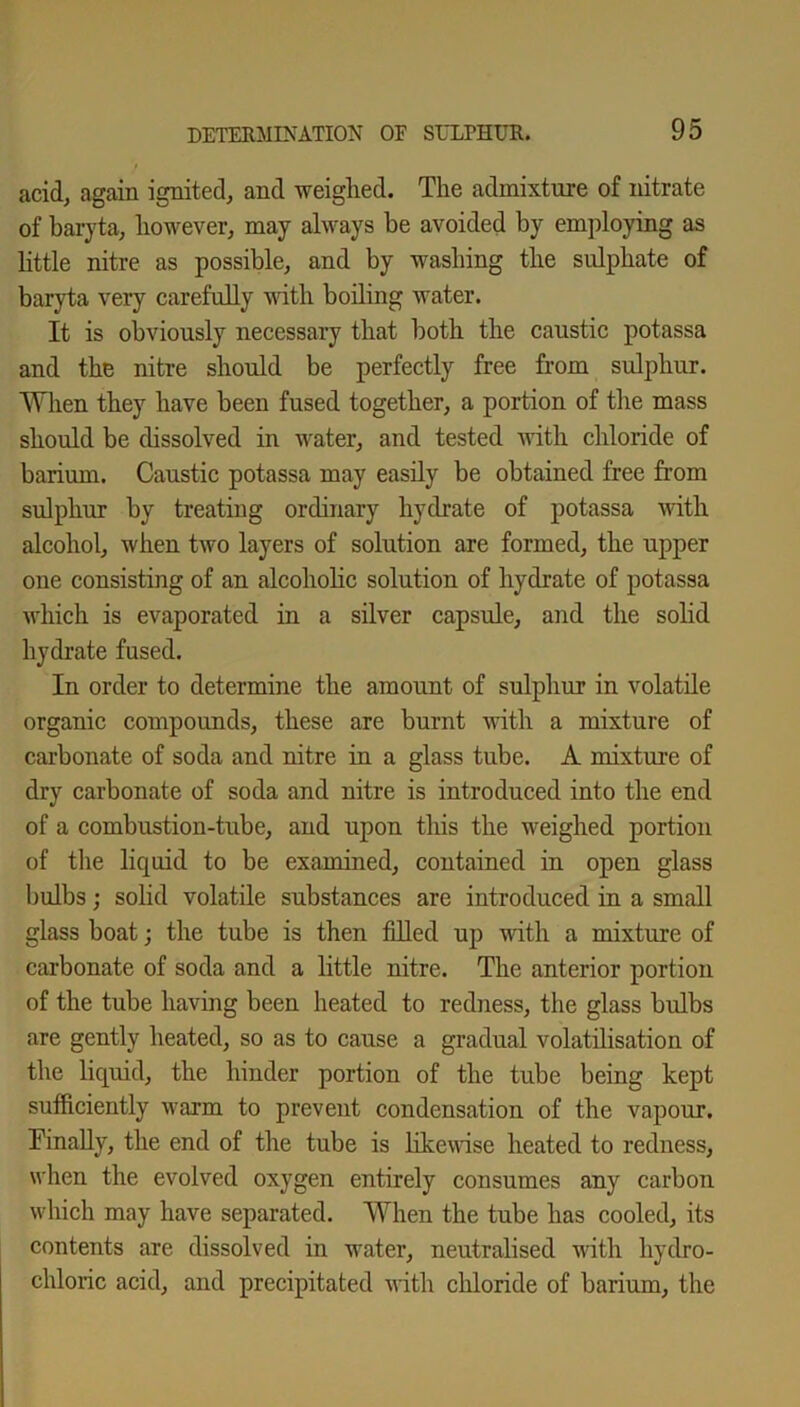 acid, again ignited, and weighed. The admixture of nitrate of baryta, however, may always be avoided by employing as little nitre as possible, and by washing the sulphate of baryta very carefully with boiling water. It is obviously necessary that both the caustic potassa and the nitre should be perfectly free from sulphur. When they have been fused together, a portion of the mass should be dissolved in water, and tested with chloride of barium. Caustic potassa may easily be obtained free from sulphur by treating ordinary hydrate of potassa with alcohol, when two layers of solution are formed, the upper one consisting of an alcoholic solution of hydrate of potassa which is evaporated in a silver capsule, and the solid hydrate fused. In order to determine the amount of sulphur in volatile organic compounds, these are burnt with a mixture of carbonate of soda and nitre in a glass tube. A mixture of dry carbonate of soda and nitre is introduced into the end of a combustion-tube, and upon this the weighed portion of the liquid to be examined, contained in open glass bulbs; solid volatile substances are introduced in a small glass boat; the tube is then filled up with a mixture of carbonate of soda and a little nitre. The anterior portion of the tube having been heated to redness, the glass bulbs are gently heated, so as to cause a gradual volatilisation of the liquid, the hinder portion of the tube being kept sufficiently warm to prevent condensation of the vapour. Finally, the end of the tube is likewise heated to redness, when the evolved oxygen entirely consumes any carbon which may have separated. When the tube has cooled, its contents are dissolved in water, neutralised with hydro- chloric acid, and precipitated with chloride of barium, the
