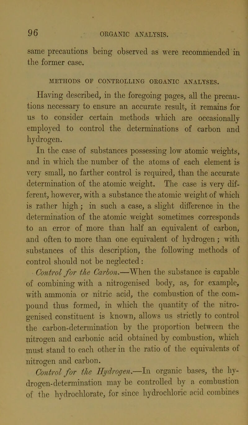 same precautions being observed as were recommended in the former case. METHODS OF CONTROLLING ORGANIC ANALYSES. Having described, in the foregoing pages, all the precau- tions necessary to ensure an accurate result, it remains for us to consider certain methods which are occasionally employed to control the determinations of carbon and hydrogen. In the case of substances possessing low atomic weights, and in which the number of the atoms of each element is very small, no farther control is required, than the accurate determination of the atomic weight. The case is very dif- ferent, however, with a substance the atomic weight of which is rather high; in such a case, a slight difference in the determination of the atomic weight sometimes corresponds to an error of more than half an equivalent of carbon, and often to more than one equivalent of hydrogen; with substances of this description, the following methods of control should not be neglected: Control for the Carbon.—When the substance is capable of combining with a nitrogenised body, as, for example, with ammonia or nitric acid, the combustion of the com- pound thus formed, in which the quantity of the nitro- genised constituent is known, allows us strictly to control the carbon-determination by the proportion between the nitrogen and carbonic acid obtained by combustion, which must stand to each other in the ratio of the equivalents of nitrogen and carbon. Control for the Hydrogen.—In organic bases, the hy- drogen-determination may be controlled by a combustion of the hydrochlorate, for since hydrochloric acid combines