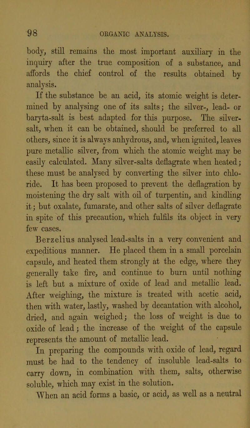body, still remains the most important auxiliary in the inquiry after the true composition of a substance, and affords the chief control of the results obtained by analysis. If the substance be an acid, its atomic weight is deter- mined by analysing one of its salts; the silver-, lead- or baryta-salt is best adapted for this purpose. The silver- salt, Avhen it can be obtained, should be preferred to all others, since it is always anhydrous, and, when ignited, leaves pure metallic silver, from which the atomic weight may be easily calculated. Many silver-salts deflagrate when heated; these must be analysed by converting the silver into chlo- ride. It has been proposed to prevent the deflagration by moistening the dry salt with oil of turpentin, and kindling it; but oxalate, fumarate, and other salts of silver deflagrate in spite of this precaution, which fulfils its object in very few cases. Berzelius analysed lead-salts in a very convenient and expeditious manner. He placed them in a small porcelain capsule, and heated them strongly at the edge, where they generally take fire, and continue to burn until nothing is left but a mixture of oxide of lead and metallic lead. After weighing, the mixture is treated with acetic acid, then with water, lastly, washed by decantation with alcohol, dried, and again weighed; the loss of weight is due to oxide of lead; the increase of the weight of the capsule represents the amount of metallic lead. In preparing the compounds with oxide of lead, regard must be had to the tendency of insoluble lead-salts to carry down, in combination with them, salts, otherwise soluble, winch may exist in the solution. When an acid forms a basic, or acid, as well as a neutral