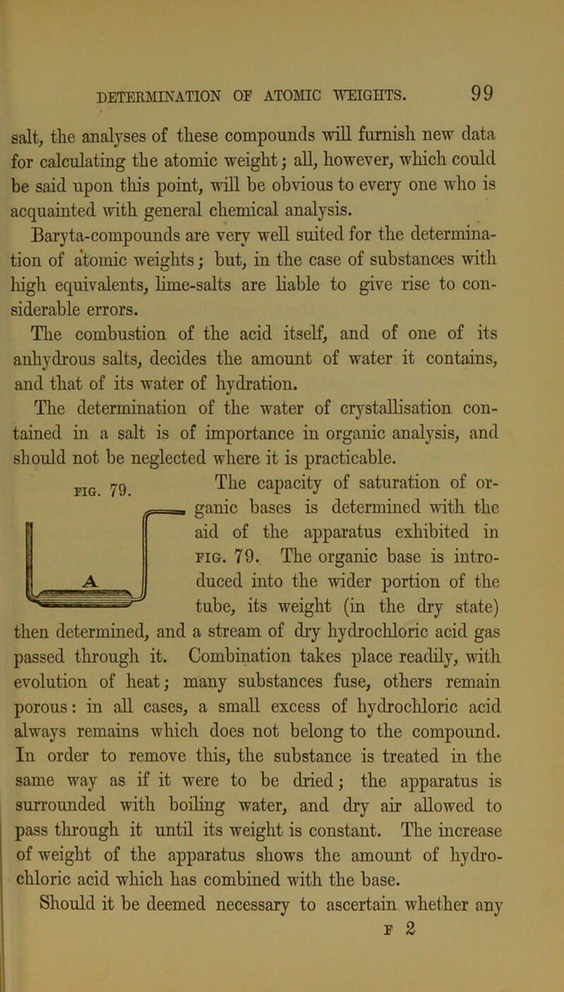 salt, the analyses of these compounds will furnish new data for calculating the atomic weight; all, however, which could be said upon this point, will be obvious to every one who is acquainted with general chemical analysis. Baryta-compounds are very well suited for the determina- tion of atomic weights; but, in the case of substances with liigh equivalents, lime-salts are liable to give rise to con- siderable errors. The combustion of the acid itself, and of one of its anhydrous salts, decides the amount of water it contains, and that of its water of hydration. The determination of the water of crystallisation con- tained in a salt is of importance in organic analysis, and should not be neglected where it is practicable. The capacity of saturation of or- ganic bases is determined with the aid of the apparatus exhibited in fig. 79. The organic base is intro- duced into the wider portion of the tube, its weight (in the dry state) then determined, and a stream of di-y hydrochloric acid gas passed through it. Combination takes place readily, with evolution of heat; many substances fuse, others remain porous: in all cases, a small excess of hydrochloric acid always remains which does not belong to the compound. In order to remove this, the substance is treated in the same way as if it were to be dried; the apparatus is surrounded with boiling water, and dry air allowed to pass through it until its weight is constant. The increase of weight of the apparatus shows the amount of hydro- chloric acid which has combined with the base. Should it be deemed necessary to ascertain whether any f 2
