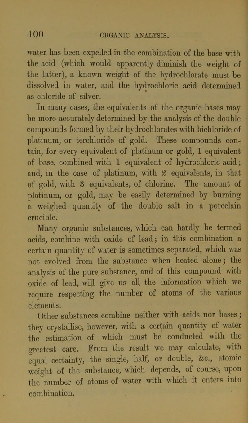 water has been expelled in the combination of the base with the acid (which would apparently diminish the weight of the latter), a known weight of the hydrochlorate must be dissolved in water, and the hydrochloric acid determined as chloride of silver. In many cases, the equivalents of the organic bases may- be more accurately determined by the analysis of the double compounds formed by their hydrochlorates with bichloride of platinum, or terchloride of gold. These compounds con- tain, for every equivalent of platinum or gold, 1 equivalent of base, combined with 1 equivalent of hydrochloric acid; aud, in the case of platinum, with 2 equivalents, in that of gold, with 3 equivalents, of chlorine. The amount of platinum, or gold, may be easily determined by burning a weighed quantity of the double salt in a porcelain crucible. Many organic substances, which can hardly be termed acids, combine with oxide of lead; in this combination a certain quantity of water is sometimes separated, which was not evolved from the substance when heated alone; the analysis of the pure substance, and of this compound with oxide of lead, will give us all the information which we require respecting the number of atoms of the various elements. Other substances combine neither with acids nor bases; they crystallise, however, with a certain quantity of water the estimation of which must be conducted with the greatest care. Prom the result we may calculate, with equal certainty, the single, half, or double, &c., atomic weight of the substance, which depends, of course, upon the number of atoms of water with which it enteis into combination.