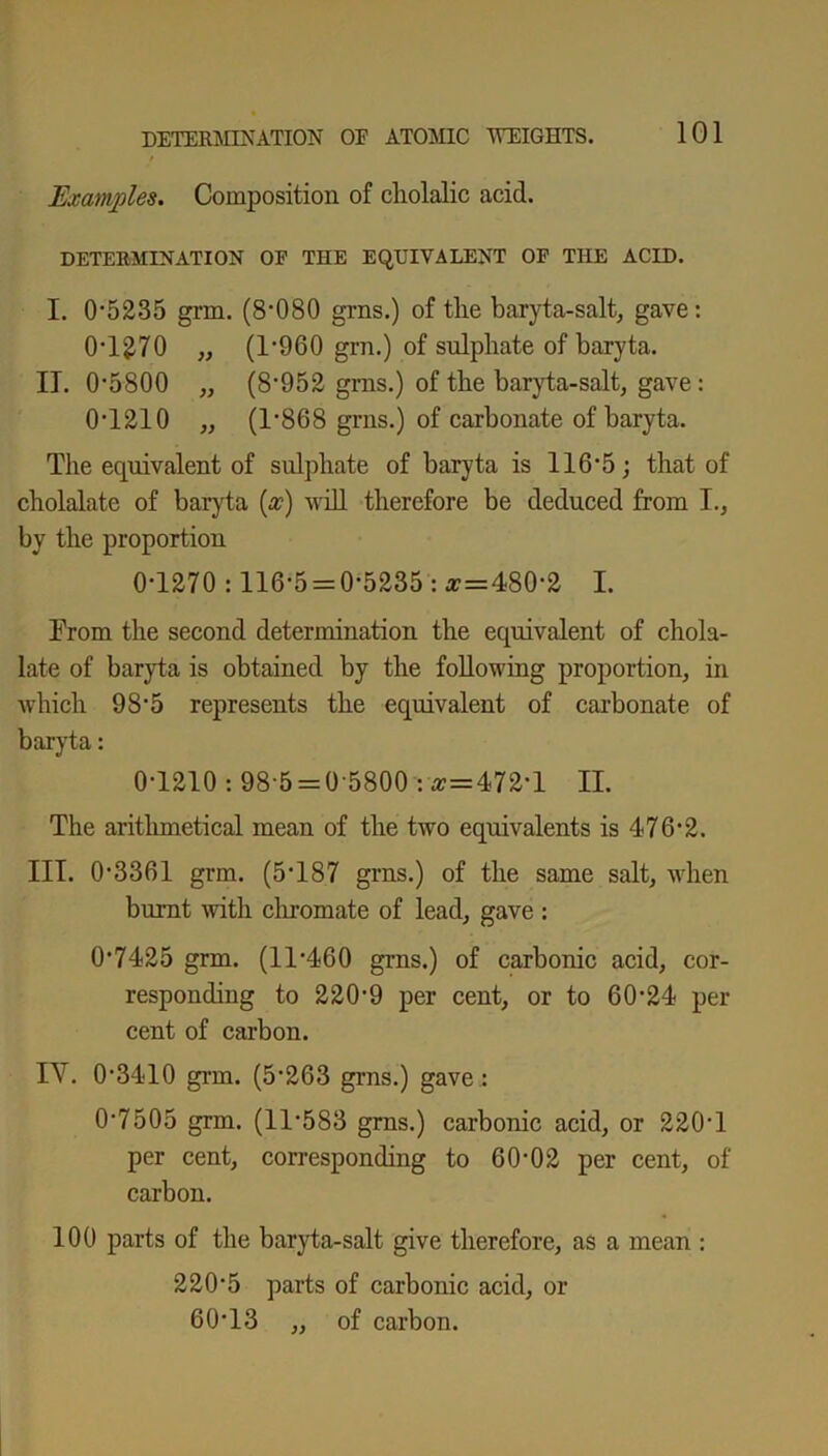 Examples. Composition of cholalic acid. DETERMINATION OF THE EQUIVALENT OF THE ACID. I. 0'5235 grin. (8-080 grns.) of the baryta-salt, gave: 0T270 „ (T960 grn.) of sulphate of baryta. IT. 0-5800 „ (8’952 grns.) of the baryta-salt, gave: 0T210 „ (T868 grns.) of carbonate of baryta. The equivalent of sulphate of baryta is 116■ 5 ; that of cbolalate of baryta (a:) will therefore be deduced from I., by the proportion 0-1270 :116-5 = 0-5235: *=480*2 I. From the second determination the equivalent of chola- late of baryta is obtained by the following proportion, in which 985 represents the equivalent of carbonate of baryta: 0-1210: 98-5 = 0-5800 -.#=472-1 II. The arithmetical mean of the two equivalents is 476-2. III. 0-3361 grm. (5*187 grns.) of the same salt, when burnt with chromate of lead, gave : 0-7425 grm. (11-460 grns.) of carbonic acid, cor- responding to 220-9 per cent, or to 60-24 per- cent of carbon. IY. 0-3410 grm. (5’263 grns.) gave : 0-7505 grm. (11-583 grns.) carbonic acid, or 220-1 per cent, corresponding to 60-02 per cent, of carbon. 100 parts of the baryta-salt give therefore, as a mean : 220*5 parts of carbonic acid, or 60*13 „ of carbon.