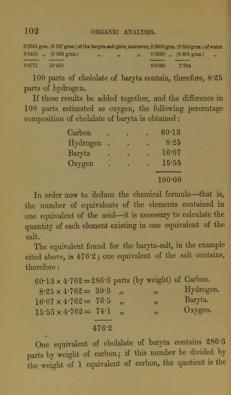 03361 grin. (6'187 grns.) of the baryta-salt gave, moreover, 02500 grm. (3-859 grns.) of water 0-3410 „ (5-263 grns.) „ „ „ 0 2630 „ (3-905 grns.) 0-6771 10-450 0-6030 7764 100 parts of chololate of baryta contain, therefore, 8'25 parts of hydrogen. If these results be added together, and the difference in 100 parts estimated as oxygen, the following percentage composition of cholalate of baryta is obtained : Carbon Hydrogen Baryta Oxygen 60-13 8-25 16-07 15-55 100-00 In order now to deduce the chemical formula—that is, the number of equivalents of the elements contained in one equivalent of the acid—it is necessary to calculate the quantity of each element existing in one equivalent of the salt. The equivalent found for the baryta-salt, in the example cited above, is 476*2; one equivalent of the salt contains, therefore: 60-13 x4-762 = 286-3 parts (by weight) of Carbon. 8-25x4-762= 39-3 „ „ Hydrogen. 16-07 x4-762= 76-5 „ „ Baryta. 15-55 x4-762= 74-1 „ „ Oxygen. 476-2 One equivalent of cholalate of baryta contains 286 3 parts by weight of carbon; if this number be divided by the weight of 1 equivalent of carbon, the quotient is the