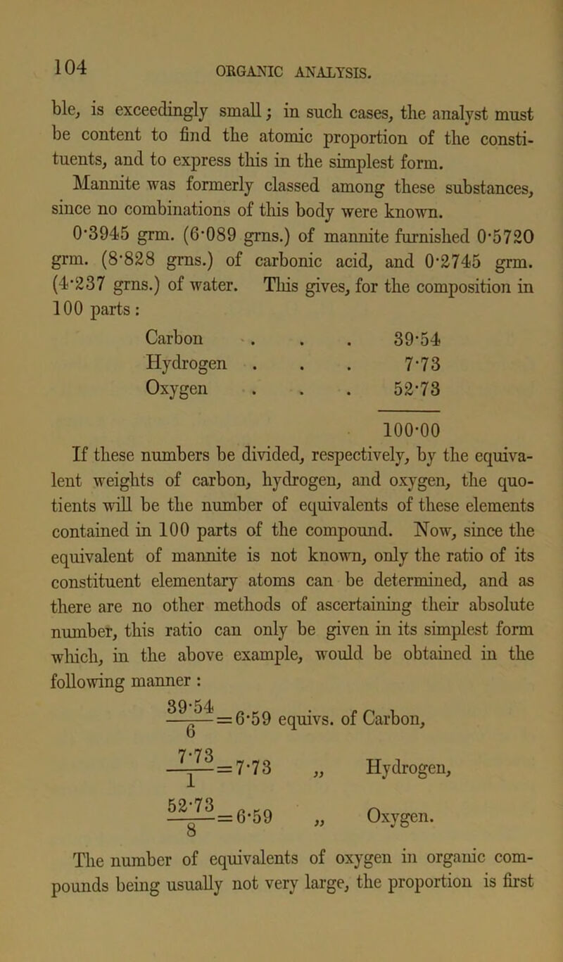 ble, is exceedingly small; in such cases, the analyst must be content to find the atomic proportion of the consti- tuents, and to express this in the simplest form. Mannite was formerly classed among these substances, since no combinations of this body were known. 0'3945 grm. (6*089 grns.) of mannite furnished 0*5720 grm. (8*828 grns.) of carbonic acid, and 0*2745 grm. (4*237 grns.) of water. This gives, for the composition in 100 parts: Carbon . . . 39*54 Hydrogen . . . 7*73 Oxygen . . . 52*73 100*00 If these numbers be divided, respectively, by the equiva- lent weights of carbon, hydrogen, and oxygen, the quo- tients will be the number of equivalents of these elements contained in 100 parts of the compound. Now, since the equivalent of mannite is not known, only the ratio of its constituent elementary atoms can be determined, and as there are no other methods of ascertaining their absolute number, this ratio can only be given in its simplest form which, in the above example, would be obtained in the following manner: ^ * =6*59 equivs. of Carbon, 6 7*73 1 52*73 = 7*73 8 = 6*59 )) Hydrogen, Oxygen. The number of equivalents of oxygen in organic com- pounds being usually not very large, the proportion is first