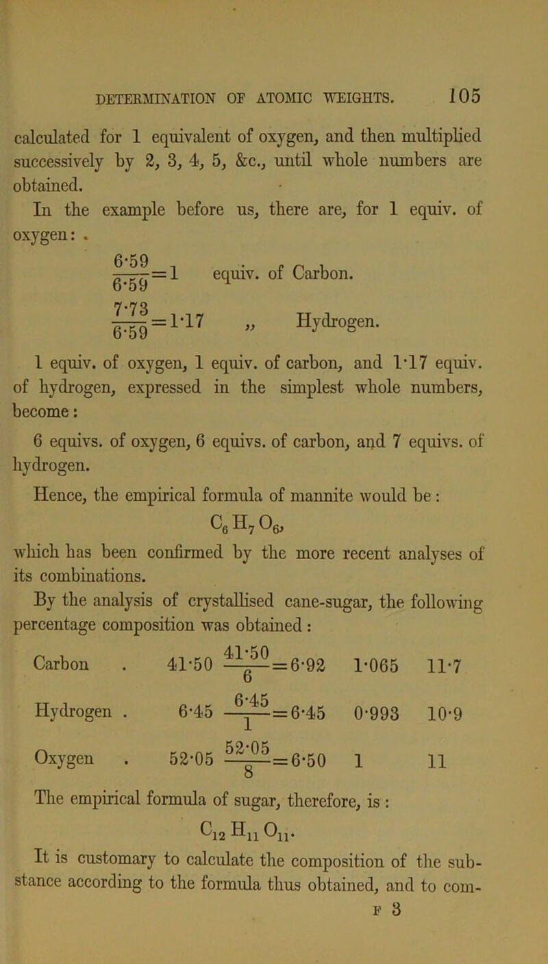 calculated for 1 equivalent of oxygen, and then multiplied successively by 2, 3, 4, 5, &c., until whole numbers are obtained. In the example before us, there are, for 1 equiv. of oxygen: . ^-^=1 equiv. of Carbon. d'59 = „ Hydrogen. I equiv. of oxygen, 1 equiv. of carbon, and 1*17 equiv. of hydrogen, expressed in the simplest whole numbers, become: 6 equivs. of oxygen, 6 equivs. of carbon, and 7 equivs. of hydrogen. Hence, the empirical formula of mannite would be : cgh706, which has been confirmed by the more recent analyses of its combinations. By the analysis of crystallised cane-sugar, the following percentage composition was obtained : Carbon 41-50 ^^ = 6-92 1-065 11-7 Hydrogen . 6-45 -^ = 6-45 0-993 10-9 Oxygen 52-05 ^^=6-50 O 1 11 The empirical formula of sugar, therefore, is : Ci2 Hn Ou. It is customary to calculate the composition of the sub- stance according to the formula thus obtained, and to com- f 3
