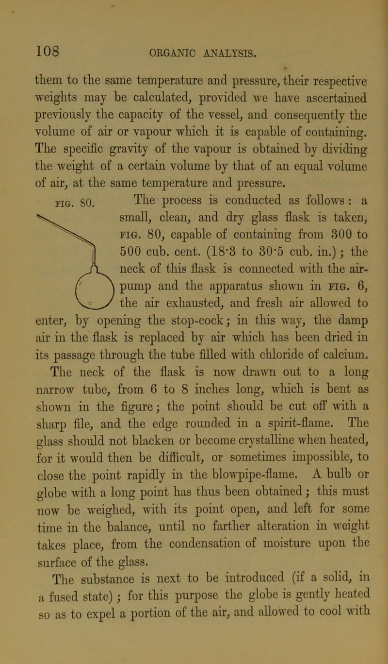 them to the same temperature and pressure, their respective weights may be calculated, provided we have ascertained previously the capacity of the vessel, and consequently the volume of air or vapour which it is capable of containing. The specific gravity of the vapour is obtained by dividing the weight of a certain volume by that of an equal volume of air, at the same temperature and pressure. fig. 80. The process is conducted as follows : a small, clean, and dry glass flask is taken, fig. 80, capable of containing from 300 to 500 cub. cent. (18'3 to 30'5 cub. in.); the neck of this flask is connected with the air- pump and the apparatus shown in fig. 6, the air exhausted, and fresh air allowed to enter, by opening the stop-cock; in this way, the damp air in the flask is replaced by air which has been dried in its passage through the tube filled with chloride of calcium. The neck of the flask is now drawn out to a long narrow tube, from 6 to 8 inches long, which is bent as shown in the figure; the point should be cut off with a sharp file, and the edge rounded in a spirit-flame. The glass should not blacken or become crystalline when heated, for it would then be difficult, or sometimes impossible, to close the point rapidly in the blowpipe-flame. A bulb or globe with a long point has thus been obtained; this must now be weighed, with its point open, and left for some time in the balance, until no farther alteration in weight takes place, from the condensation of moisture upon the surface of the glass. The substance is next to be introduced (if a solid, in a fused state); for this purpose the globe is gently heated so as to expel a portion of the air, and allowed to cool with