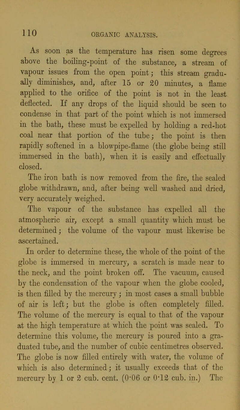 As soon as the temperature has risen some degrees above the boiling-point of the substance, a stream of vapour issues from the open point; this stream gradu- ally diminishes, and, after 15 or 20 minutes, a flame applied to the orifice of the point is not in the least deflected. If any drops of the liquid should be seen to condense in that part of the point which is not immersed in the bath, these must be expelled by holding a red-hot coal near that portion of the tube; the point is then rapidly softened in a blowpipe-flame (the globe being still immersed in the bath), when it is easily and effectually closed. The iron bath is now removed from the fire, the sealed globe withdrawn, and, after being well washed and dried, very accurately weighed. The vapour of the substance has expelled all the atmospheric air, except a small quantity which must be determined; the volume of the vapour must likewise be ascertained. In order to determine these, the whole of the point of the globe is immersed in mercury, a scratch is made near to the neck, and the point broken off. The vacuum, caused by the condensation of the vapour when the globe cooled, is then filled by the mercury; in most cases a small bubble of air is left; but the globe is often completely filled. The volume of the mercury is equal to that of the vapour at the high temperature at which the point was sealed. To determine this volume, the mercury is poured into a gra- duated tube, and the number of cubic centimetres observed. The globe is now filled entirely with water, the volume of which is also determined; it usually exceeds that of the mercury by 1 or 2 cub. cent. (0*06 or 0T2 cub. in.) The