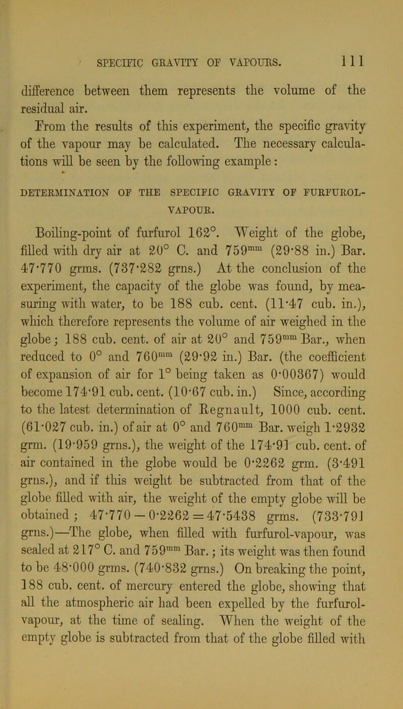 difference between them represents the volume of the residual air. From the results of this experiment, the specific gravity of the vapour may be calculated. The necessary calcula- tions will be seen by the following example: DETERMINATION OF THE SPECIFIC GRAVITY OF FURFUROL- VAPOER. Boiling-point of furfurol 162°. Weight of the globe, filled with dry air at 20° C. and 759mm (29*88 in.) Bar. 47*770 grms. (737*282 grns.) At the conclusion of the experiment, the capacity of the globe was found, by mea- suring with water, to be 188 cub. cent. (11*47 cub. in.), which therefore represents the volume of air weighed in the globe; 188 cub. cent, of air at 20° and 759mm Bar., when reduced to 0° and 760m,u (29*92 in.) Bar. (the coefficient of expansion of air for 1° being taken as 0*00367) would become 174*91 cub. cent. (10*67 cub. in.) Since, according to the latest determination of Begnault, 1000 cub. cent. (61*027 cub. in.) of air at 0° and 760mm Bar. weigh 1*2932 grm. (19*959 grns.), the weight of the 174*91 cub. cent, of ah contained in the globe would be 0*2262 grm. (3*491 grns.), and if this weight be subtracted from that of the globe filled with air, the weight of the empty globe will be obtained; 47*770-0*2262 = 47*5438 grms. (733*791 grns.)—The globe, when filled with furfurol-vapour, was sealed at 217° C. and 759mm Bar.; its weight was then found to be 48*000 grms. (740*832 grns.) On breaking the point, 188 cub. cent, of mercury entered the globe, showing that all the atmospheric air had been expelled by the furfurol- vapour, at the time of sealing. When the weight of the empty globe is subtracted from that of the globe filled with