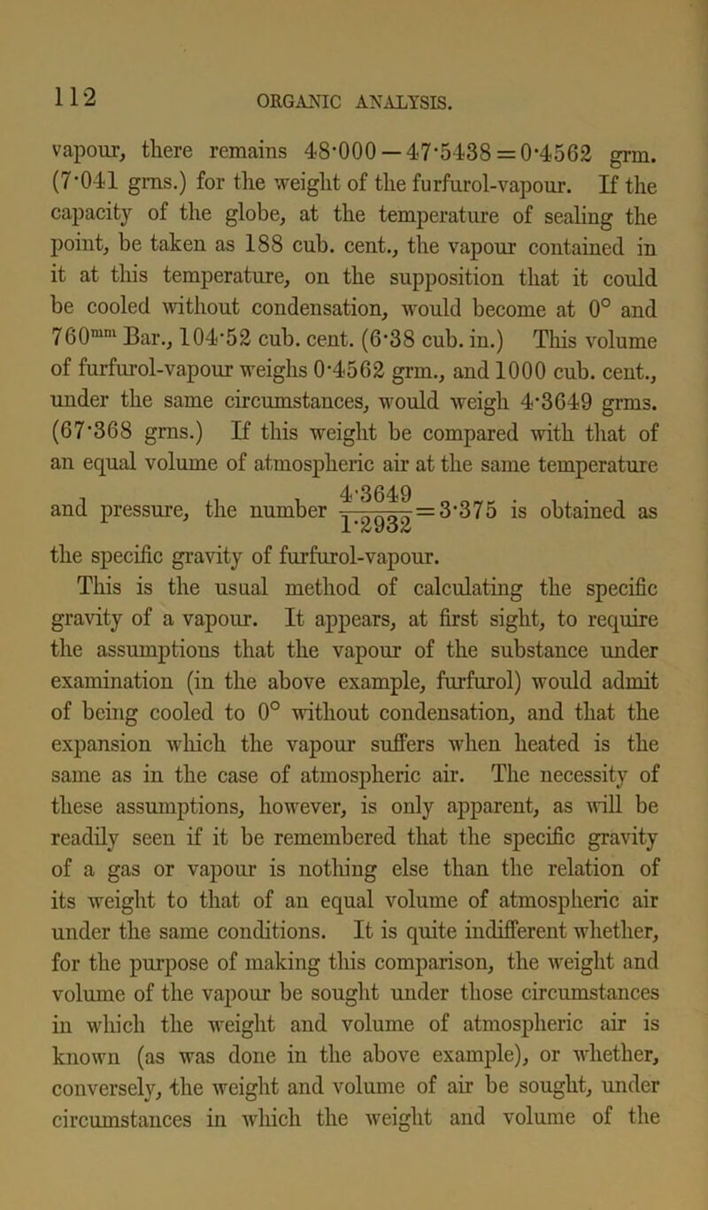 vapour, there remains 48*000 —47*5438 = 0-4562 grin. (7-041 gms.) for the weight of the furfurol-vapour. If the capacity of the globe, at the temperature of sealing the point, be taken as 188 cub. cent., the vapour contained in it at this temperature, on the supposition that it could be cooled without condensation, would become at 0° and 760mm Bar., 104-52 cub. cent. (6-38 cub. in.) This volume of furfurol-vapour weighs 0*4562 grm., and 1000 cub. cent., under the same circumstances, would weigh 4-3649 grms. (67*368 grns.) If this weight be compared with that of an equal volume of atmospheric air at the same temperature and pressure, the number 4-3649 1-2932 = 3'375 is obtained as the specific gravity of furfurol-vapour. This is the usual method of calculating the specific gravity of a vapour. It appears, at first sight, to require the assumptions that the vapour of the substance under examination (in the above example, furfurol) would admit of being cooled to 0° without condensation, and that the expansion which the vapour suffers when heated is the same as in the case of atmospheric air. The necessity of these assumptions, however, is only apparent, as will be readily seen if it be remembered that the specific gravity of a gas or vapour is nothing else than the relation of its weight to that of an equal volume of atmospheric air under the same conditions. It is quite indifferent whether, for the purpose of making this comparison, the weight and volume of the vapour be sought under those circumstances in which the weight and volume of atmospheric air is known (as was done in the above example), or whether, conversely, the weight and volume of air be sought, under circumstances in which the weight and volume of the