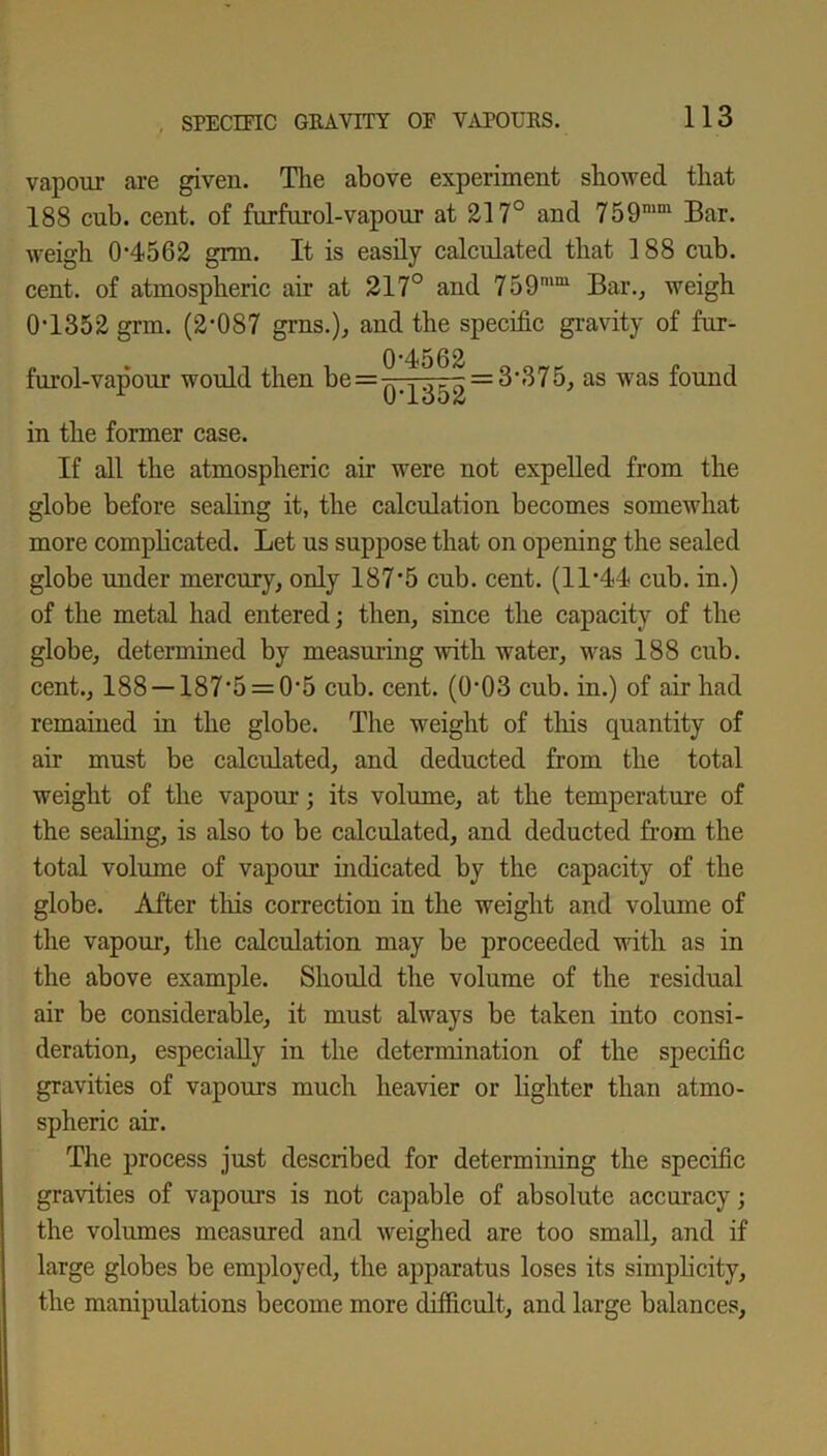 vapour are given. The above experiment showed that 188 cub. cent, of furfurol-vapour at 217° and 759mm Bar. weigh 0-4562 grm. It is easily calculated that 188 cub. cent, of atmospheric air at 217° and 759mm Bar., weigh 0-1352 grm. (2-087 grns.), and the specific gravity of fur- furol-vapour would then be = 0-4562 0-1352 = 3-375, as was found in the former case. If all the atmospheric air were not expelled from the globe before sealing it, the calculation becomes somewhat more complicated. Let us suppose that on opening the sealed globe under mercury, only 187*5 cub. cent. (11-44 cub. in.) of the metal had entered; then, since the capacity of the globe, determined by measuring with water, was 188 cub. cent., 188-1875 = 0-5 cub. cent. (0’03 cub. in.) of air had remained in the globe. The weight of this quantity of air must be calculated, and deducted from the total weight of the vapour; its volume, at the temperature of the sealing, is also to be calculated, and deducted from the total volume of vapour indicated by the capacity of the globe. After this correction in the weight and volume of the vapour, the calculation may be proceeded with as in the above example. Should the volume of the residual air be considerable, it must always be taken into consi- deration, especially in the determination of the specific gravities of vapours much heavier or lighter than atmo- spheric air. The process just described for determining the specific gravities of vapours is not capable of absolute accuracy; the volumes measured and weighed are too small, and if large globes be employed, the apparatus loses its simplicity, the manipulations become more difficult, and large balances.