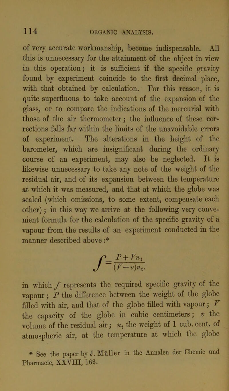 of very accurate workmanship, become indispensable. All this is unnecessary for the attainment of the object in view in tliis operation; it is sufficient if the specific gravity found by experiment coincide to the first decimal place, with that obtained by calculation. For this reason, it is quite superfluous to take account of the expansion of the glass, or to compare the indications of the mercurial with those of the air thermometer; the influence of these cor- rections falls far within the limits of the unavoidable errors of experiment. The alterations in the height of the barometer, which are insignificant during the ordinary course of an experiment, may also be neglected. It is likewise unnecessary to take any note of the weight of the residual air, and of its expansion between the temperature at which it was measured, and that at which the globe was sealed (which omissions, to some extent, compensate each other); in this way we arrive at the following very conve- nient formula for the calculation of the specific gravity of a vapour from the results of an experiment conducted in the manner described above:* /P+ Ynt ~{V-v)nv in which f represents the required specific gravity of the vapour; P the difference between the weight of the globe filled with air, and that of the globe filled with vapour; V the capacity of the globe in cubic centimeters; v the volume of the residual air; ni the weight of 1 cub. cent, of atmospheric air, at the temperature at which the globe * See the paper by J. Muller in the Annalen der Chemie und Pharmacie, XXVIII, 162.