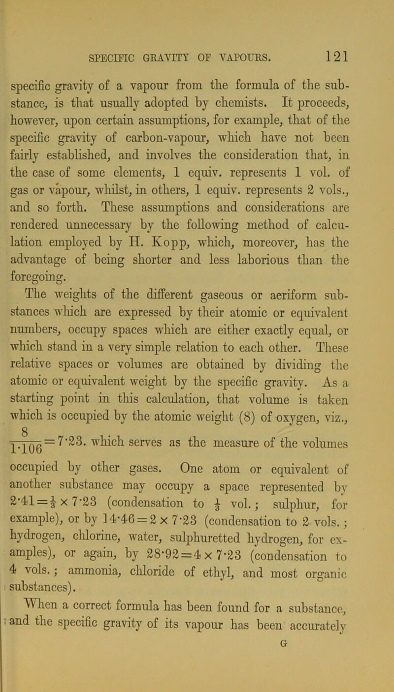 specific gravity of a vapour from the formula of the sub- stance, is that usually adopted by chemists. It proceeds, however, upon certain assumptions, for example, that of the specific gravity of carbon-vapour, which have not been fairly established, and involves the consideration that, in the case of some elements, 1 equiv. represents 1 vol. of gas or vapour, whilst, in others, 1 equiv. represents 2 vols., and so forth. These assumptions and considerations are rendered unnecessary by the following method of calcu- lation employed by H. Kopp, which, moreover, has the advantage of being shorter and less laborious than the foregoing. The weights of the different gaseous or aeriform sub- stances which are expressed by their atomic or equivalent numbers, occupy spaces which are either exactly equal, or which stand in a very simple relation to each other. These relative spaces or volumes are obtained by dividing the atomic or equivalent weight by the specific gravity. As a starting point in this calculation, that volume is taken which is occupied by the atomic weight (8) of oxygen, viz., g ■pjQg = 7'23. which serves as the measure of the volumes occupied by other gases. One atom or equivalent of another substance may occupy a space represented by 2-41 = 1 x 7-23 (condensation to i vol.; sulphur, for example), or by 1446 = 2 x 7-23 (condensation to 2 vols.; hydrogen, chlorine, water, sulphuretted hydrogen, for ex- amples), or again, by 28-92 = 4x 7*23 (condensation to 4 vols.; ammonia, cldoride of ethyl, and most organic substances). hen a correct formula has been found for a substance, 'anc^ ^e specific gravity of its vapour has been accurately G