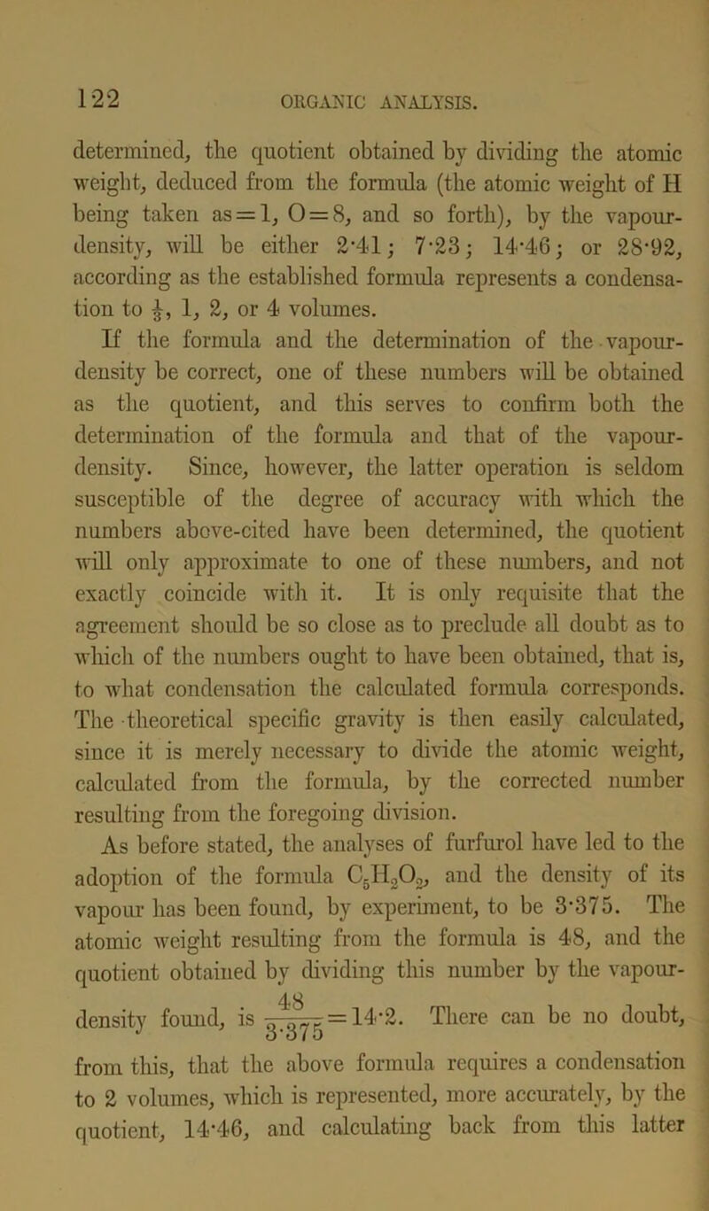 determined, the quotient obtained by dividing the atomic weight, deduced from the formula (the atomic weight of H being taken as = 1, 0 = 8, and so forth), by the vapour- density, will be either 2-41; 7-23; 14-46; or 28-92, according as the established formula represents a condensa- tion to 1, 2, or 4 volumes. If the formula and the determination of the vapour- density be correct, one of these numbers will be obtained as the quotient, and this serves to confirm both the determination of the formula and that of the vapour- density. Since, however, the latter operation is seldom susceptible of the degree of accuracy with which the numbers above-cited have been determined, the quotient will only approximate to one of these numbers, and not exactly coincide with it. It is only requisite that the agreement should be so close as to preclude all doubt as to which of the numbers ought to have been obtained, that is, to what condensation the calculated formula corresponds. The theoretical specific gravity is then easily calculated, since it is merely necessary to divide the atomic weight, calculated from the formula, by the corrected number resulting from the foregoing division. As before stated, the analyses of furfurol have led to the adoption of the formula C5IIoOo, and the density of its vapour has been found, by experiment, to be 3*375. The atomic weight resulting from the formula is 48, and the quotient obtained by dividing this number by the vapour- density found, is 48 3-375 14-2. There can be no doubt, from this, that the above formula requires a condensation to 2 volumes, which is represented, more accurately, by the quotient, 14‘46, and calculating back from this latter