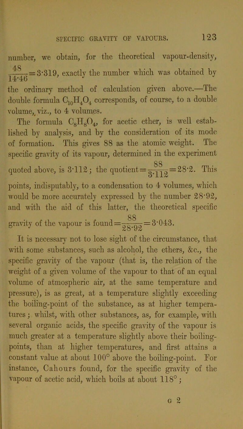 number, we obtain, for the theoretical vapour-density, 48 ■ -—=3-319, exactly the number which was obtained by 14-46 J the ordinary method of calculation given above.—The double formula C10H4O4 corresponds, of course, to a double volume^ viz., to 4 volumes. The formula C8H804, for acetic ether, is well estab- lished by analysis, and by the consideration of its mode of formation. This gives 88 as the atomic weight. The specific gravity of its vapour, determined in the experiment 88 quoted above, is 3T12; the quotient = —.— = 28-2. This O 1 JL& points, indisputably, to a condensation to 4 volumes, which would be more accurately expressed by the number 2892, and with the aid of this latter, the theoretical specific 88 gravity of the vapour is found 3'043. It is necessary not to lose sight of the circumstance, that with some substances, such as alcohol, the ethers, &c., the specific gravity of the vapour (that is, the relation of the weight of a given volume of the vapour to that of an equal volume of atmospheric air, at the same temperature and pressure), is as great, at a temperature slightly exceeding the boiling-point of the substance, as at higher tempera- tures ; whilst, with other substances, as, for example, with several organic acids, the specific gravity of the vapour is much greater at a temperature slightly above their boiling- points, than at higher temperatures, and first attains a constant value at about 100° above the boiling-point. Tor instance, Cahours found, for the specific gravity of the vapour of acetic acid, which boils at about 118°;