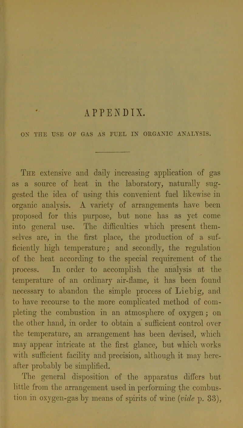 ON THE USE OK GAS AS FUEL IN ORGANIC ANALYSIS. The extensive and daily increasing application of gas as a source of heat in the laboratory, naturally sug- gested the idea of using this convenient fuel likewise in organic analysis. A variety of arrangements have been proposed for this purpose, but none has as yet come into general use. The difficulties which present them- selves are, in the first place, the production of a suf- ficiently high temperature; and secondly, the regulation of the heat according to the special requirement of the process. In order to accomphsh the analysis at the temperature of an ordinary air-flame, it has been found necessary to abandon tlie simple process of Liebig, and to have recourse to the more complicated method of com- pleting the combustion in an atmosphere of oxygen; on the other hand, in order to obtain a sufficient control over the temperature, an arrangement has been devised, which may appear intricate at the first glance, but which works with sufficient facility and precision, although it may here- after probably be simplified. The general disposition of the apparatus differs but little from the arrangement used in performing the combus- tion in oxygen-gas by means of spirits of wine {vide p. 33),