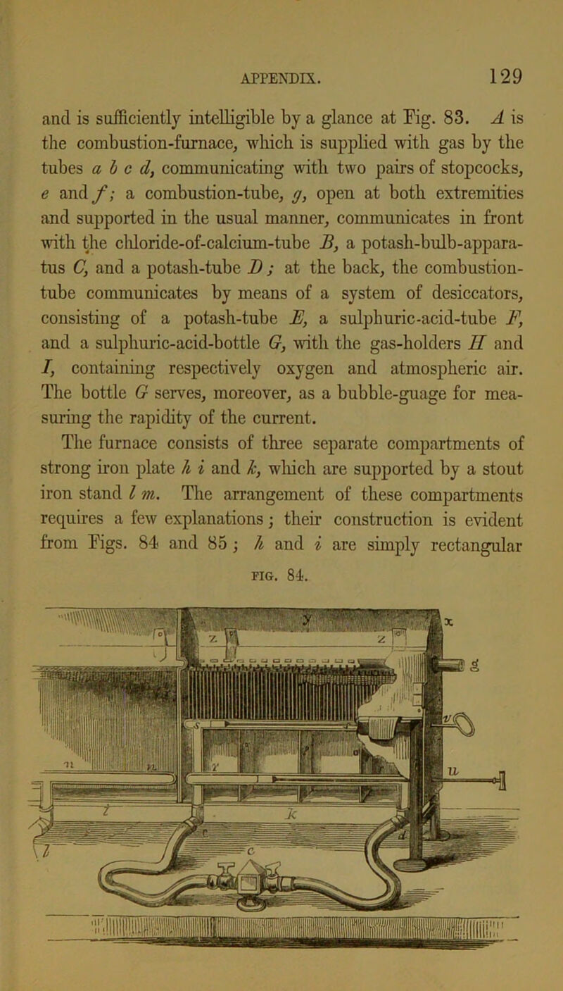 and is sufficiently intelligible by a glance at Fig. 83. A is the combustion-furnace, which is supplied with gas by the tubes abed, communicating with two pairs of stopcocks, e and f; a combustion-tube, g, open at both extremities and supported in the usual manner, communicates in front with the cliloride-of-calcium-tube B, a potash-bulb-appara- tus C, and a potash-tube 1) ; at the back, the combustion- tube communicates by means of a system of desiccators, consisting of a potash-tube E, a sulphuric-acid-tube F, and a sulphuric-acid-bottle G, with the gas-holders H and I, containing respectively oxygen and atmospheric air. The bottle G serves, moreover, as a bubble-guage for mea- suring the rapidity of the current. The furnace consists of three separate compartments of strong iron plate h i and k, which are supported by a stout iron stand l m. The arrangement of these compartments requires a few explanations; their construction is evident from Figs. 84 and 85 ; li and i are simply rectangular fig. 84.