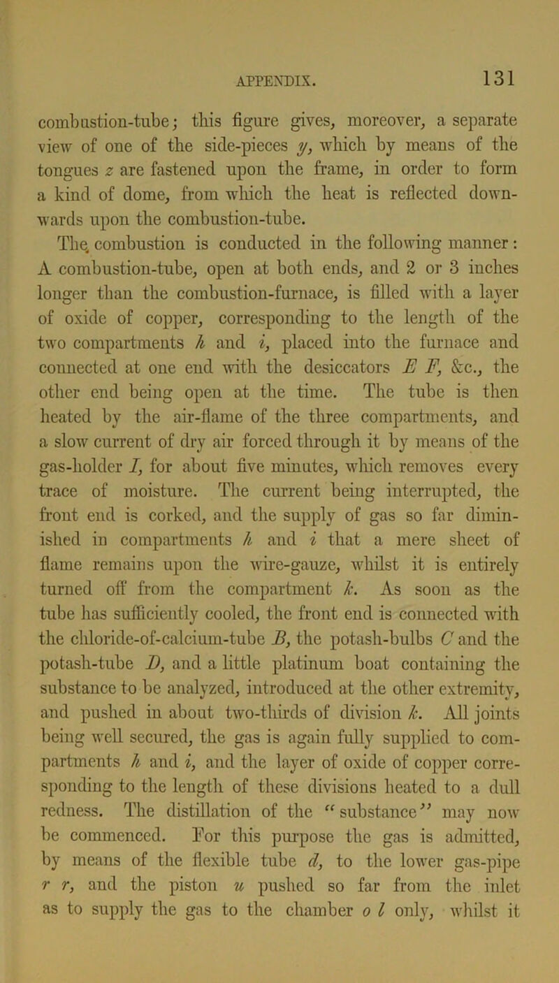 combustion-tube; this figure gives, moreover, a separate view of one of the side-pieces y, which by means of the tongues z are fastened upon the frame, in order to form a kind of dome, from which the heat is reflected down- wards upon the combustion-tube. The, combustion is conducted in the following manner: A combustion-tube, open at both ends, and 2 or 3 inches longer than the combustion-furnace, is filled with a layer of oxide of copper, corresponding to the length of the two compartments h and i, placed into the furnace and connected at one end with the desiccators E F, &c., the other end being open at the time. The tube is then heated by the air-flame of the three compartments, and a slow current of dry air forced through it by means of the gas-holder i, for about five minutes, which removes every trace of moisture. The current being interrupted, the front end is corked, and the supply of gas so far dimin- ished in compartments h and i that a mere sheet of flame remains upon the wire-gauze, whilst it is entirely turned off from the compartment k. As soon as the tube has sufficiently cooled, the front end is connected with the chloride-of-calciuin-tube B, the potash-bulbs C and the potash-tube I), and a little platinum boat containing the substance to be analyzed, introduced at the other extremity, and pushed in about two-thuds of divisiou k. All joints being well secured, the gas is again fully supplied to com- partments k and i, and the layer of oxide of copper corre- sponding to the length of these divisions heated to a dull redness. The distillation of the “substance” may now be commenced. For this purpose the gas is admitted, by means of the flexible tube d, to the lower gas-pipe r r, and the piston u pushed so far from the inlet as to supply the gas to the chamber o l only, whilst it
