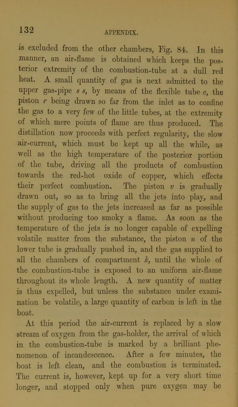 is excluded from the other chambers. Pig. 84. In this manner, an air-flame is obtained which keeps the pos- terior extremity of the combustion-tube at a dull red heat. A small quantity of gas is next admitted to the upper gas-pipe s s, by means of the flexible tube c, the piston r being drawn so far from the inlet as to confine the gas to a very few of the little tubes, at the extremity of which mere points of flame are thus produced. The distillation now proceeds with perfect regularity, the slow air-current, which must be kept up all the while, as well as the high temperature of the posterior portion of the tube, driving all the products of combustion towards the red-hot oxide of copper, which effects their perfect combustion. The piston v is gradually drawn out, so as to bring all the jets into play, and the supply of gas to the jets increased as far as possible without producing too smoky a flame. As soon as the temperature of the jets is no longer capable of expelling volatile matter from the substance, the piston u of the lower tube is gradually pushed in, and the gas supplied to all the chambers of compartment k, until the whole of the combustion-tube is exposed to an uniform air-flame throughout its whole length. A new quantity of matter is thus expelled, but unless the substance under exami- nation be volatile, a large quantity of carbon is left in the boat. At this period the air-current is replaced by a slow stream of oxygen from the gas-holder, the arrival of which in the combustion-tube is marked by a brilliant phe- nomenon of incandescence. After a few minutes, the boat is left clean, and the combustion is terminated. The current is, however, kept up for a very short time longer, and stopped only when pure oxygen may be