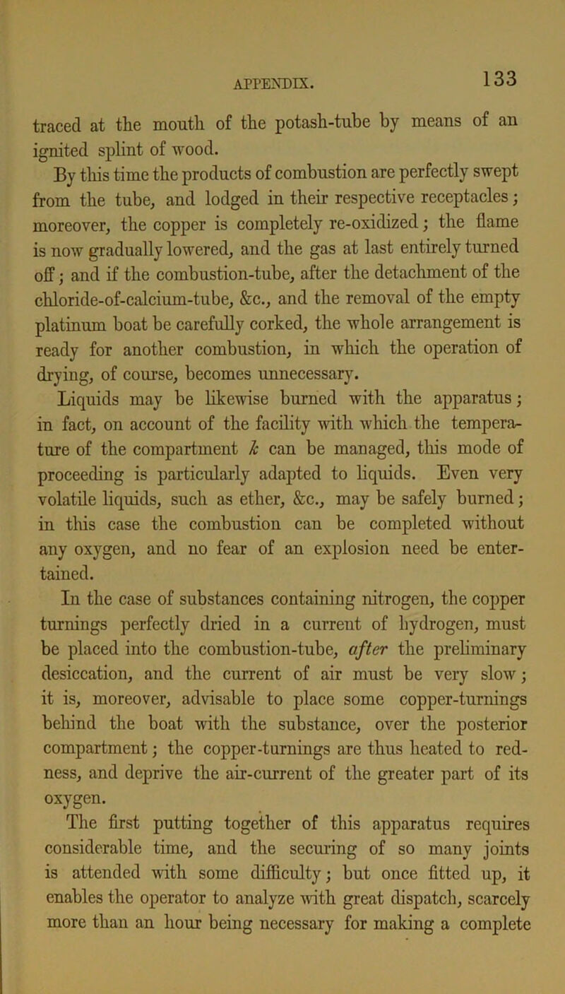 traced at the mouth of the potash-tube by means of an ignited splint of wood. By this time the products of combustion are perfectly swept from the tube, and lodged in their respective receptacles; moreover, the copper is completely re-oxidized; the flame is now gradually lowered, and the gas at last entirely turned off; and if the combustion-tube, after the detachment of the chloride-of-calcium-tube, &c., and the removal of the empty platinum boat be carefully corked, the whole arrangement is ready for another combustion, in which the operation of drying, of course, becomes unnecessary. Liquids may be likewise burned with the apparatus; in fact, on account of the facility with which the tempera- ture of the compartment 1c can be managed, this mode of proceeding is particularly adapted to liquids. Even very volatile liquids, such as ether, &c., may be safely burned; in this case the combustion can be completed without any oxygen, and no fear of an explosion need be enter- tained. In the case of substances containing nitrogen, the copper turnings perfectly dried in a current of hydrogen, must be placed into the combustion-tube, after the preliminary desiccation, and the current of air must be very slow; it is, moreover, advisable to place some copper-turnings behind the boat with the substance, over the posterior compartment; the copper-turnings are thus heated to red- ness, and deprive the air-current of the greater part of its oxygen. The first putting together of this apparatus requires considerable time, and the securing of so many joints is attended with some difficulty; but once fitted up, it enables the operator to analyze noth great dispatch, scarcely more than an hour being necessary for making a complete