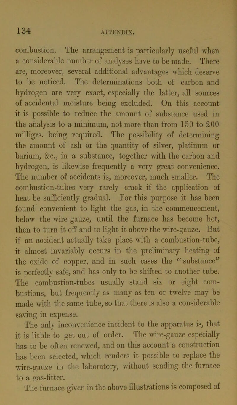combustion. The arrangement is particularly useful when a considerable number of analyses have to be made. There are, moreover, several additional advantages which deserve to be noticed. The determinations both of carbon and hydrogen are very exact, especially the latter, all sources of accidental moisture being excluded. On this account it is possible to reduce the amount of substance used in the analysis to a minimum, not more than from 150 to 200 milligrs. being required. The possibility of determining the amount of ash or the quantity of silver, platinum or barium, &c., in a substance, together with the carbon and hydrogen, is likewise frequently a very great convenience. The number of accidents is, moreover, much smaller. The combustion-tubes very rarely crack if the appli cation of heat be sufficiently gradual. For this purpose it has been found convenient to light the gas, in the commencement, below the wire-gauze, until the furnace has become hot, then to turn it off and to light it above the wire-gauze. But if an accident actually take place with a combustion-tube, it almost invariably occurs in the preliminary heating of the oxide of copper, and in such cases the “substance” is perfectly safe, and has only to be shifted to another tube. The combustion-tubes usually stand six or eight com- bustions, but frequently as many as ten or twelve may be made with the same tube, so that there is also a considerable saving in expense. The only inconvenience incident to the apparatus is, that it is liable to get out of order. The wire-gauze especially has to be often renewed, and on this account a construction has been selected, which renders it possible to replace the wire-gauze in the laboratory, without sending the furnace to a gas-fitter. The furnace given in the above illustrations is composed of