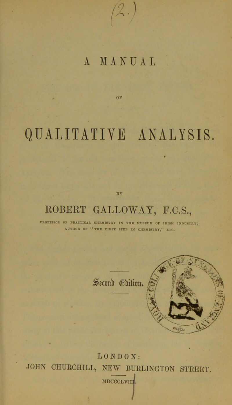 QUALITATIVE ANALYSIS. BY ROBERT GALLOWAY, F.C.S., PROFESSOR OF PRACTICAL CHEMISTRY IN THE MUSEUM OF IRISH INDUSTRY; AUTHOR OF <r THE FIRST STEP IN CHEMISTRY,” ETC. j^wonb (Edition. LONDON: .JOHN CHURCHILL, NEW BURLINGTON STREET. MDCCCLVIi: