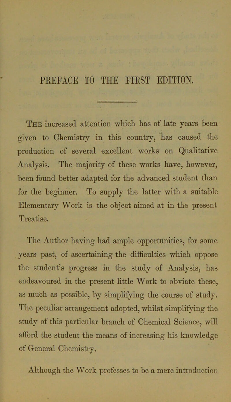 The increased attention which has of late years been given to Chemistry in this country, has caused the production of several excellent works on Qualitative Analysis. The majority of these works have, however, been found better adapted for the advanced student than for the beginner. To supply the latter with a suitable Elementary Work is the object aimed at in the present Treatise. The Author having had ample opportunities, for some years past, of ascertaining the difficulties which oppose the student’s progress in the study of Analysis, has endeavoured in the present little Work to obviate these, as much as possible, by simplifying the course of study. The peculiar arrangement adopted, whilst simplifying the study of this particular branch of Chemical Science, will afford the student the means of increasing his knowledge of General Chemistry. Although the Work professes to be a mere introduction
