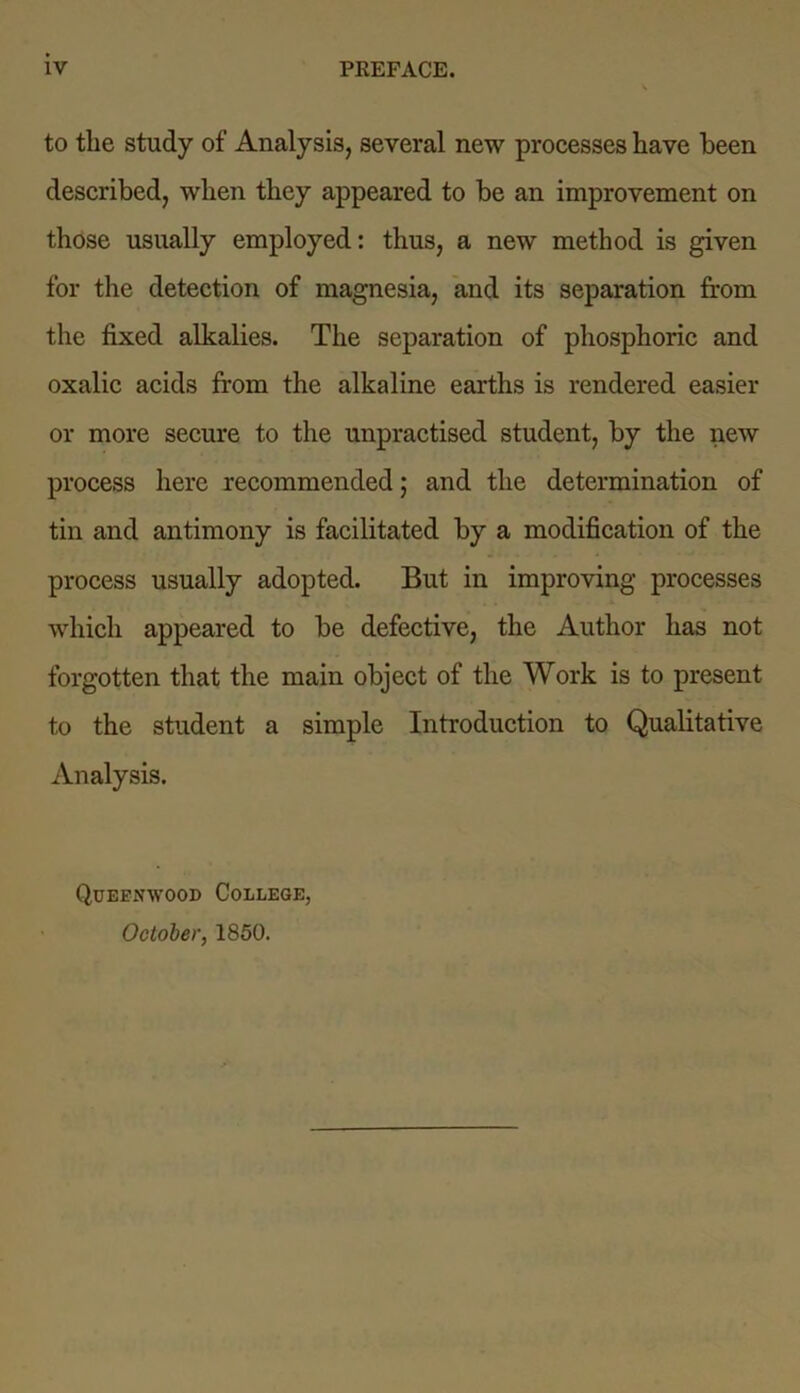 to the study of Analysis, several new processes have been described, when they appeared to be an improvement on those usually employed: thus, a new method is given for the detection of magnesia, and its separation from the fixed alkalies. The separation of phosphoric and oxalic acids from the alkaline earths is rendered easier or more secure to the unpractised student, by the new process here recommended; and the determination of tin and antimony is facilitated by a modification of the process usually adopted. But in improving processes which appeared to be defective, the Author has not forgotten that the main object of the Work is to present to the student a simple Introduction to Qualitative Analysis. Queenwood College, October, 1850.