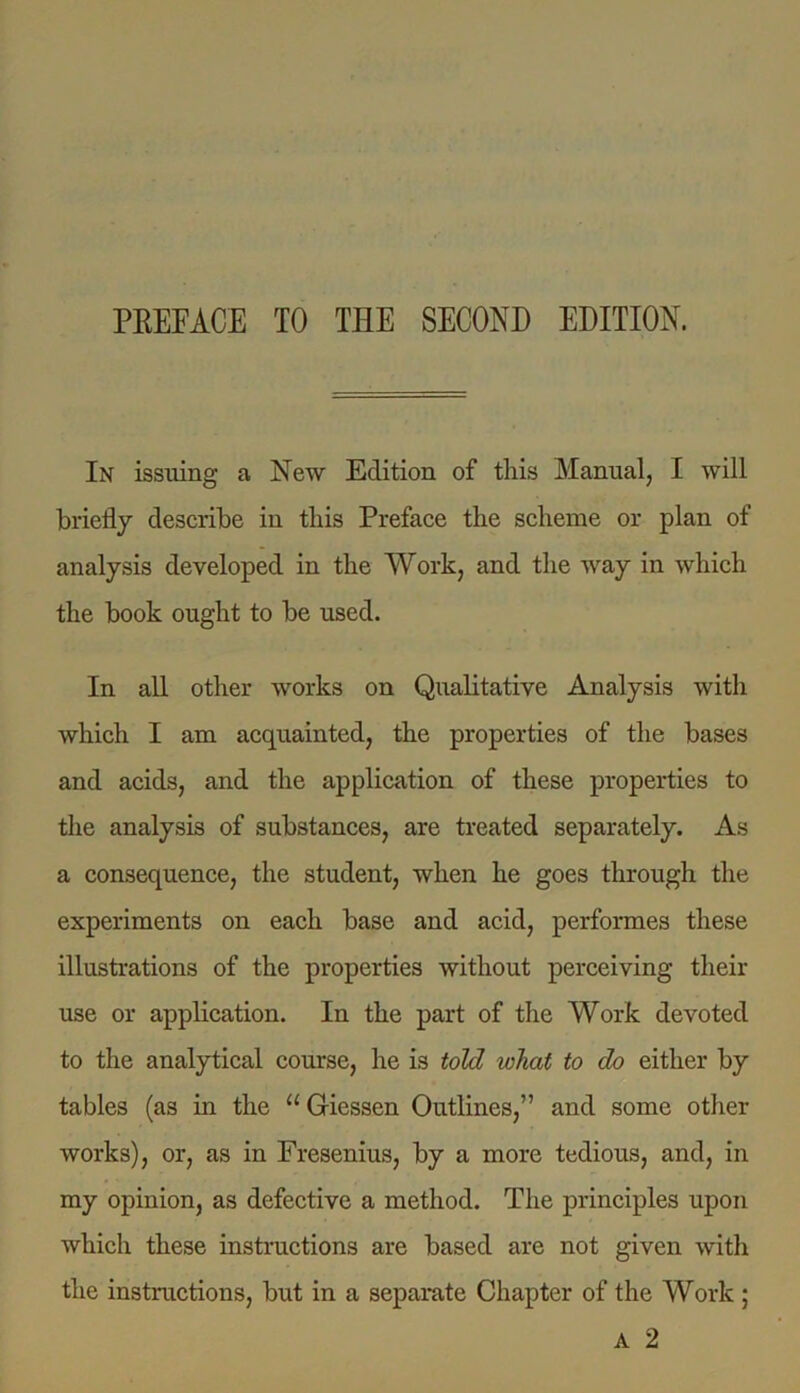 In issuing a New Edition of this Manual, I will briefly describe in this Preface the scheme or plan of analysis developed in the Work, and the way in which the book ought to be used. In all other works on Qualitative Analysis with which I am acquainted, the properties of the bases and acids, and the application of these properties to the analysis of substances, are treated separately. As a consequence, the student, when he goes through the experiments on each base and acid, performes these illustrations of the properties without perceiving then- use or application. In the part of the Work devoted to the analytical course, he is told what to do either by tables (as in the u Giessen Outlines,” and some other works), or, as in Fresenius, by a more tedious, and, in my opinion, as defective a method. The principles upon which these instructions are based are not given with the instructions, but in a separate Chapter of the Work; A 2