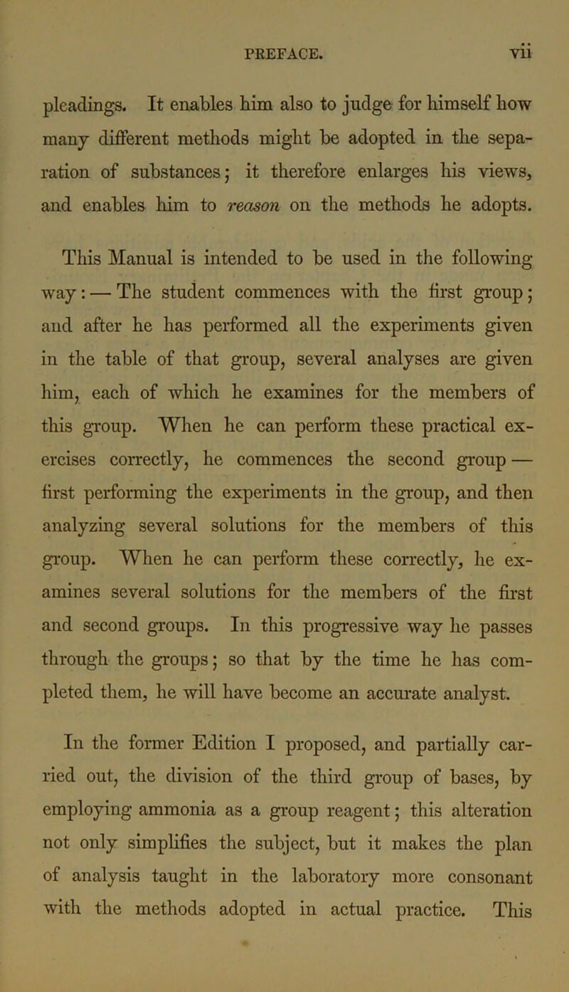 pleadings. It enables him also to judge for himself how many different methods might be adopted in the sepa- ration of substances; it therefore enlarges his views, and enables him to reason on the methods he adopts. This Manual is intended to be used in the following- way : — The student commences with the first group; and after he has performed all the experiments given in the table of that group, several analyses are given him, each of which he examines for the members of this group. When he can perform these practical ex- ercises correctly, he commences the second group — first performing the experiments in the group, and then analyzing several solutions for the members of this group. When he can perform these correctly, he ex- amines several solutions for the members of the first and second groups. In this progressive way he passes through the groups; so that by the time he has com- pleted them, he will have become an accurate analyst. In the former Edition I proposed, and partially car- ried out, the division of the third group of bases, by employing ammonia as a group reagent; this alteration not only simplifies the subject, but it makes the plan of analysis taught in the laboratory more consonant with the methods adopted in actual practice. This