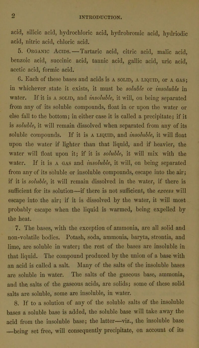 acid, silicic acid, hydrochloric acid, hydrobromic acid, hydriodic acid, nitric acid, chloric acid. 5. Organic Acids.—Tartaric acid, citric acid, malic acid, benzoic acid, succinic acid, tannic acid, gallic acid, uric acid, acetic acid, formic acid. 6. Each of these bases and acids is a solid, a liquid, or a gas; in whichever state it exists, it must be soluble or insoluble in water. If it is a solid, aud insoluble, it will, on being separated from any of its soluble compounds, float in or upon the water or else fall to the bottom; in either case it is called a precipitate; if it is soluble, it will remain dissolved when separated from any of its soluble compounds. If it is a liquid, and insoluble, it will float upon the water if lighter than that liquid, aud if heavier, the water will float upon it; if it is soluble, it will mix with the water. If it is a gas and msoluble, it will, on being separated from any of its soluble or insoluble compounds, escape into the air; if it is soluble, it will remain dissolved in the water, if there is sufficient for its solution—if there is not sufficient, the excess will escape into the air; if it is dissolved by the water, it will most probably escape when the liquid is warmed, being expelled by the heat. 7. The bases, with the exception of ammonia, are all solid and non-volatile bodies. Potash, soda, ammonia, baryta, strontia, and lime, are soluble in water; the rest of the bases are insoluble in that liquid. The compound produced by the union of a base with an acid is called a salt. Many of the salts of the insoluble bases are soluble in water. The salts of the gaseous base, ammonia, and the salts of the gaseous acids, are solids; some of these solid salts are soluble, some are insoluble, in water. 8. If to a solution of any of the soluble salts of the insoluble bases a soluble base is added, the soluble base will take away the acid from the insoluble base; the latter—viz., the insoluble base —being set free, will consequently precipitate, on account of its