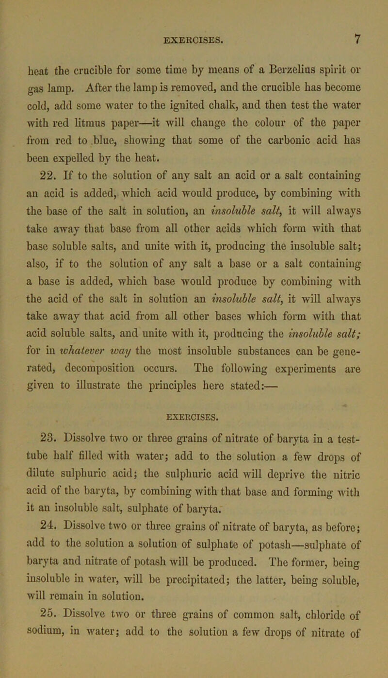 heat the crucible for some time by means of a Berzelius spirit or gas lamp. After the lamp is removed, and the crucible has become cold, add some water to the ignited chalk, and then test the water with red litmus paper—it will change the colour of the paper from red to blue, showing that some of the carbonic acid has been expelled by the heat. 22. If to the solution of any salt an acid or a salt containing an acid is added, which acid would produce, by combining with the base of the salt in solution, an insoluble salt, it will always take away that base from all other acids which form with that base soluble salts, and unite with it, producing the iusoluble salt; also, if to the solution of any salt a base or a salt containing a base is added, which base would produce by combining with the acid of the salt in solution an insoluble salt, it will always take away that acid from all other bases which form with that acid soluble salts, and unite with it, producing the insoluble salt; for in ivhatever toay the most insoluble substances can be gene- rated, decomposition occurs. The following experiments are given to illustrate the principles here stated:— EXERCISES. 23. Dissolve two or three grains of nitrate of baryta in a test- tube half filled with water; add to the solution a few drops of dilute sulphuric acid; the sulphuric acid will deprive the nitric acid of the baryta, by combining with that base and forming with it an insoluble salt, sulphate of baryta. 24. Dissolve two or three grains of nitrate of baryta, as before; add to the solution a solution of sulphate of potash—sulphate of baryta and nitrate of potash will be produced. The former, being insoluble in water, will be precipitated; the latter, being soluble, will remain in solution. 25. Dissolve two or three grains of common salt, chloride of sodium, in water; add to the solution a few drops of nitrate of