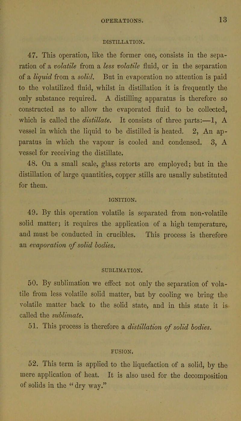 DISTILLATION. 47. This operation, like the former one, consists in the sepa- ration of a volatile from a less volatile fluid, or in the separation of a liquid from a solid. But in evaporation no attention is paid to the volatilized fluid, whilst in distillation it is frequently the only substance required. A distilling apparatus is therefore so constructed as to allow the evaporated fluid to be collected, which is called the distillate. It consists of three parts:—1, A vessel in which the liquid to be distilled is heated. 2, An ap- paratus in which the vapour is cooled and condensed. 3, A vessel for receiving the distillate. 48. On a small scale, glass retorts are employed; but in the distillation of large quantities, copper stills are usually substituted for them. IGNITION. 49. By this operation volatile is separated from non-volatile solid matter; it requires the application of a high temperature, and must be conducted in crucibles. This process is therefore an evaporation of solid bodies. SUBLIMATION. 50. By sublimation we effect not only the separation of vola- tile from less volatile solid matter, but by cooling we bring the volatile matter back to the solid state, and in this state it is called the sublimate. 51. T his process is therefore a distillation of solid bodies. FUSION. 52. This term is applied to the liquefaction of a solid, by the mere application of heat. It is also used for the decomposition of solids in the “ dry way.”