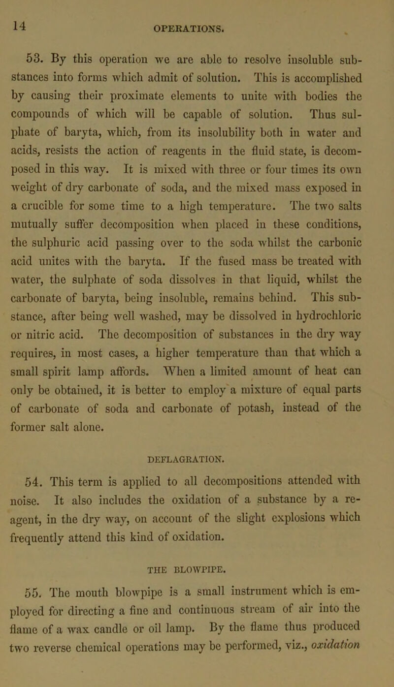 53. By this operation we are able to resolve insoluble sub- stances into forms which admit of solution. This is accomplished by causing their proximate elements to unite with bodies the compounds of which will be capable of solution. Thus sul- phate of baryta, which, from its insolubility both in water and acids, resists the action of reagents in the fluid state, is decom- posed in this way. It is mixed with three or four times its own weight of dry carbonate of soda, and the mixed mass exposed in a crucible for some time to a high temperature. The two salts mutually suffer decomposition when placed in these conditions, the sulphuric acid passing over to the soda whilst the carbonic acid unites with the baryta. If the fused mass be treated with water, the sulphate of soda dissolves in that liquid, whilst the carbonate of baryta, being insoluble, remains behind. This sub- stance, after being well washed, may be dissolved in hydrochloric or nitric acid. The decomposition of substances in the dry way requires, in most cases, a higher temperature than that which a small spirit lamp affords. When a limited amount of heat can only be obtained, it is better to employ a mixture of equal parts of carbonate of soda and carbonate of potash, instead of the former salt alone. DEFLAGRATION. 54. This term is applied to all decompositions attended with noise. It also includes the oxidation of a substance by a re- agent, in the dry way, on account of the slight explosions which frequently attend this kind of oxidation. THE BLOWPIPE. 55. The mouth blowpipe is a small instrument which is em- ployed for directing a fine and continuous stream of air into the flame of a wax caudle or oil lamp. By the flame thus produced two reverse chemical operations may be performed, viz., oxidation