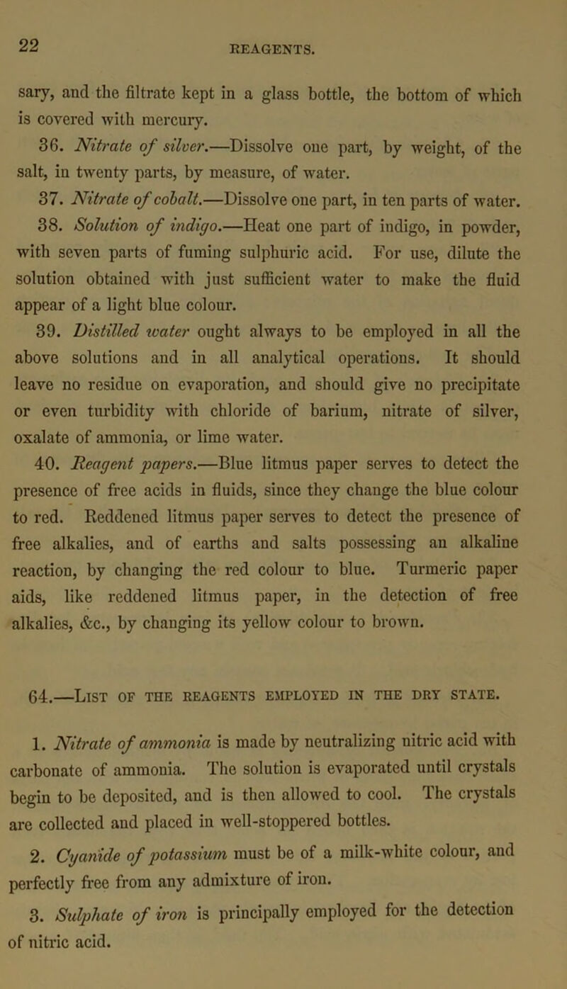 sary, and the filtrate kept in a glass bottle, the bottom of -which is covered with mercury. 36. Nitrate of silver.—Dissolve one part, by weight, of the salt, in twenty parts, by measure, of water. 37. Nitrate of cobalt.—Dissolve one part, in ten parts of water. 38. Solution of indigo.—Heat one part of indigo, in powder, with seven parts of fuming sulphuric acid. For use, dilute the solution obtained with just sufficient water to make the fluid appear of a light blue colour. 39. Distilled ivater ought always to be employed in all the above solutions and in all analytical operations. It should leave no residue on evaporation, and should give no precipitate or even turbidity with chloride of barium, nitrate of silver, oxalate of ammonia, or lime water. 40. Reagent papers.—Blue litmus paper serves to detect the presence of free acids in fluids, since they change the blue colour to red. Reddened litmus paper serves to detect the presence of free alkalies, and of earths and salts possessing an alkaline reaction, by changing the red colour to blue. Turmeric paper aids, like reddened litmus paper, in the detection of free alkalies, &c., by changing its yellow colour to brown. 64.—List of the reagents employed in the dry state. 1. Nitrate of ammonia is made by neutralizing nitric acid with carbonate of ammonia. The solution is evaporated until crystals begin to be deposited, and is then allowed to cool. The crystals are collected and placed in well-stoppered bottles. 2. Cyanide of potassium must be of a milk-white colour, and perfectly free from any admixture of iron. 3. Sulphate of iron is principally employed for the detection of nitric acid.