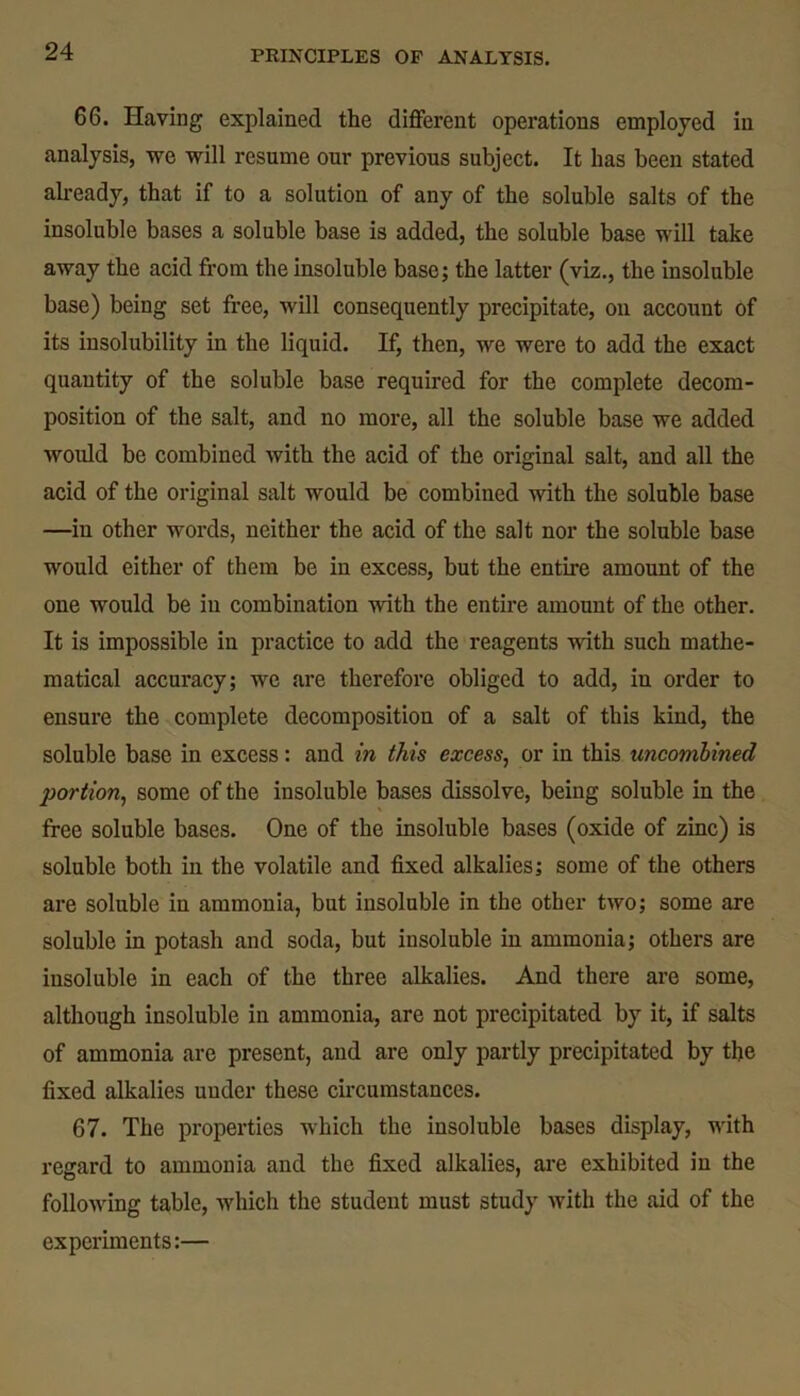 66. Having explained the different operations employed in analysis, we will resume our previous subject. It has been stated already, that if to a solution of any of the soluble salts of the insoluble bases a soluble base is added, the soluble base will take away the acid from the insoluble base; the latter (viz., the insoluble base) being set free, will consequently precipitate, on account of its insolubility in the liquid. If, then, we were to add the exact quantity of the soluble base required for the complete decom- position of the salt, and no more, all the soluble base we added would be combined with the acid of the original salt, and all the acid of the original salt would be combined with the soluble base —in other words, neither the acid of the salt nor the soluble base would either of them be in excess, but the entire amount of the one would be in combination with the entire amount of the other. It is impossible in practice to add the reagents with such mathe- matical accuracy; we are therefore obliged to add, iu order to ensure the complete decomposition of a salt of this kind, the soluble base in excess: and in this excess, or in this uncombined portion, some of the insoluble bases dissolve, being soluble in the free soluble bases. One of the insoluble bases (oxide of zinc) is soluble both in the volatile and fixed alkalies; some of the others are soluble in ammonia, but insoluble in the other two; some are soluble in potash and soda, but insoluble in ammonia; others are insoluble in each of the three alkalies. And there are some, although insoluble in ammonia, are not precipitated by it, if salts of ammonia are present, and are only partly precipitated by the fixed alkalies under these circumstances. 67. The properties which the insoluble bases display, with regard to ammonia and the fixed alkalies, are exhibited in the following table, which the student must study with the aid of the experiments:—