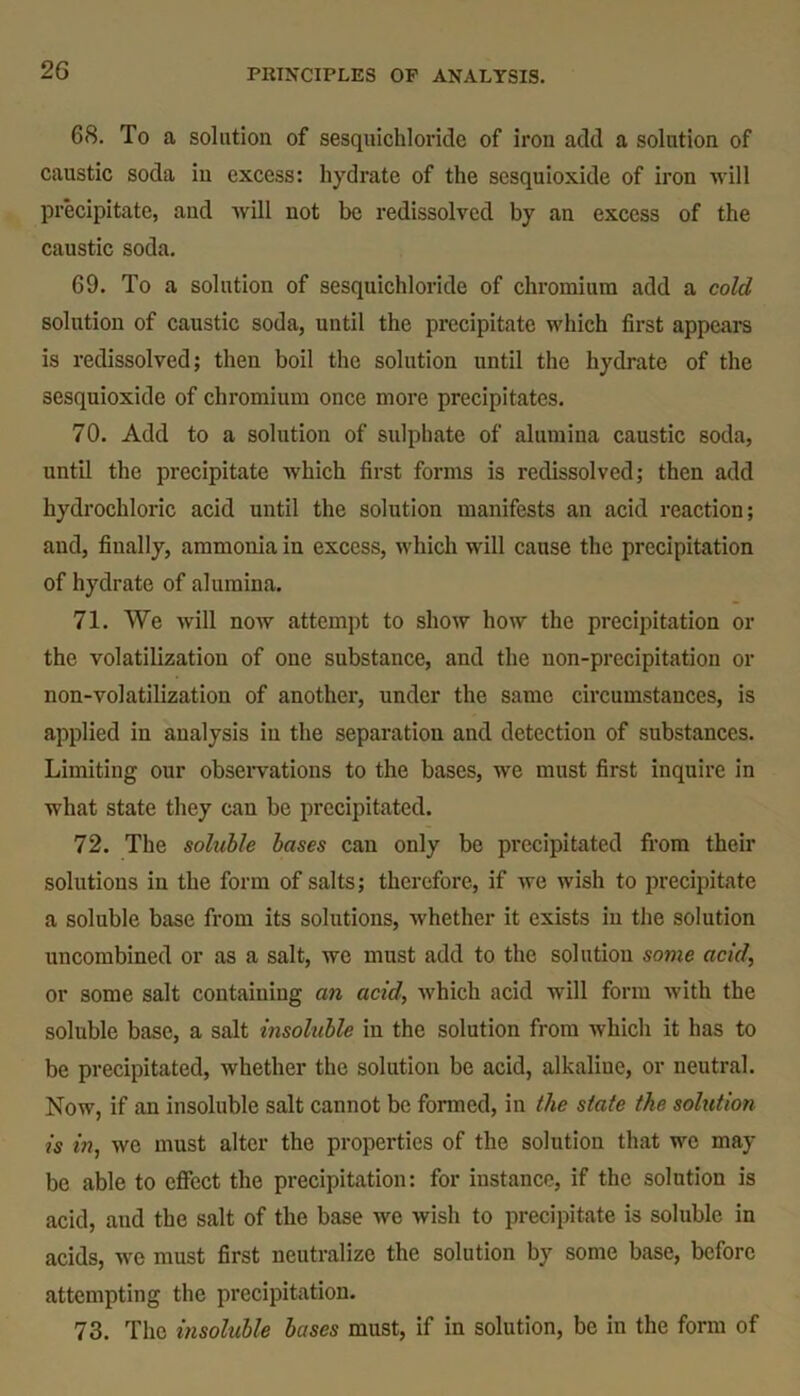 68. To a solution of sesquichloride of iron add a solution of caustic soda in excess: hydrate of the sesquioxide of iron will precipitate, and will not be redissolved by an excess of the caustic soda. 69. To a solution of sesquichloride of chromium add a cold solution of caustic soda, until the precipitate which first appears is redissolved; then boil the solution until the hydrate of the sesquioxide of chromium once more precipitates. 70. Add to a solution of sulphate of alumina caustic soda, until the precipitate which first forms is redissolved; then add hydrochloric acid until the solution manifests an acid reaction; and, finally, ammonia in excess, which will cause the precipitation of hydrate of alumina. 71. We will now attempt to show how the precipitation or the volatilization of one substance, and the non-precipitation or non-volatilization of another, under the same circumstances, is applied in analysis in the separation and detection of substances. Limiting our observations to the bases, we must first inquire in what state they can be precipitated. 72. The soluble bases can only be precipitated from their solutions in the form of salts; therefore, if we wish to precipitate a soluble base from its solutions, whether it exists in the solution uncombined or as a salt, we must add to the solution some acid, or some salt containing an acid, which acid will form with the soluble base, a salt insoluble in the solution from which it has to be precipitated, whether the solution be acid, alkaline, or neutral. Now, if an insoluble salt cannot be formed, in the state the solution is in, we must alter the properties of the solution that we may be able to effect the precipitation: for instance, if the solution is acid, and the salt of the base we wish to precipitate is soluble in acids, we must first neutralize the solution by some base, before attempting the precipitation. 73. The insoluble bases must, if in solution, be in the form of