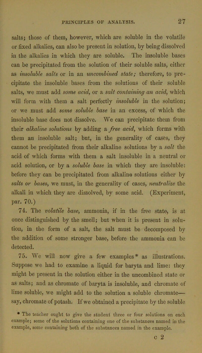 salts; those of them, however, which are soluble in the volatile or fixed alkalies, can also be preseut in solution, by being dissolved in the alkalies in which they are soluble. The insoluble bases can be precipitated from the solution of their soluble salts, either as insoluble sails or in an uncombined state; therefore, to pre- cipitate the insoluble bases from the solutions of their soluble salts, we must add some acid, or a salt containing an acid, which will form with them a salt perfectly insoluble in the solution; or we must add some soluble base in an excess, of which the insoluble base does not dissolve. We can precipitate them from their alkaline solutions by adding a free acid, which forms with them an insoluble salt; but, in the generality of cases, they cannot be precipitated from their alkaline solutions by a salt the acid of which forms with them a salt insoluble in a neutral or acid solution, or by a soluble base in which they are insoluble: before they can be precipitated from alkaline solutions either by salts or bases, we must, in the generality of cases, neutralize the alkali in which they are dissolved, by some acid. (Experiment, par. 70.) 74. The volatile base, ammonia, if in the free state, is at once distinguished by the smell; but when it is present in solu- tion, in the form of a salt, the salt must be decomposed by the addition of some stronger base, before the ammonia can be detected. 75. We will now give a few examples* as illustrations. Suppose we had to examine a liquid for baryta and lime: they might be present in the solution either in the uncombiued state or as salts; and as chromate of baryta is insoluble, and chromate of lime soluble, we might add to the solution a soluble chromate— say, chromate of potash. If we obtained a precipitate by the soluble * The teacher ought to give the student three or four solutions on each example; some of the solutions containing one of the substances named in the example, some containing both of the substances named in the example.