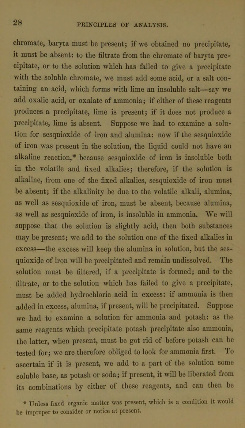 chromate, baryta must be present; if we obtained no precipitate, it must be absent: to the filtrate from the chromate of baryta pre- cipitate, or to the solution which has failed to give a precipitate with the soluble chromate, we must add some acid, or a salt con- taining an acid, which forms with lime an insoluble salt—say we add oxalic acid, or oxalate of ammonia; if either of these reagents produces a precipitate, lime is present; if it does not produce a precipitate, lime is absent. Suppose we had to examine a solu- tion for sesquioxide of iron and alumina: now if the sesquioxide of iron was present in the solution, the liquid could not have an alkaline reaction,* because sesquioxide of iron is insoluble both in the volatile and fixed alkalies; therefore, if the solution is alkaline, from one of the fixed alkalies, sesquioxide of iron must be absent; if the alkalinity be due to the volatile alkali, alumina, as well as sesquioxide of iron, must be absent, because alumina, as well as sesquioxide of iron, is insoluble in ammonia. We will suppose that the solution is slightly acid, then both substances may be present; we add to the solution one of the fixed alkalies in excess—the excess will keep the alumina in solution, but the ses- quioxide of iron will be precipitated and remain uudissolved. The solution must be filtered, if a precipitate is formed; and to the filtrate, or to the solution which has failed to give a precipitate, must be added hydrochloric acid in excess: if ammonia is then added in excess, alumina, if present, will be precipitated. Suppose we had to examine a solution for ammonia and potash: as the same reagents which precipitate potash precipitate also ammonia, the latter, when present, must be got rid of before potash can be tested for; we are therefore obliged to look for ammonia first. To ascertain if it is present, we add to a part of the solution some soluble base, as potash or soda; if present, it will be liberated from its combinations by either of these reagents, and can then be * Unless fixed organic matter was present, which is a condition it would be improper to consider or notice at present.