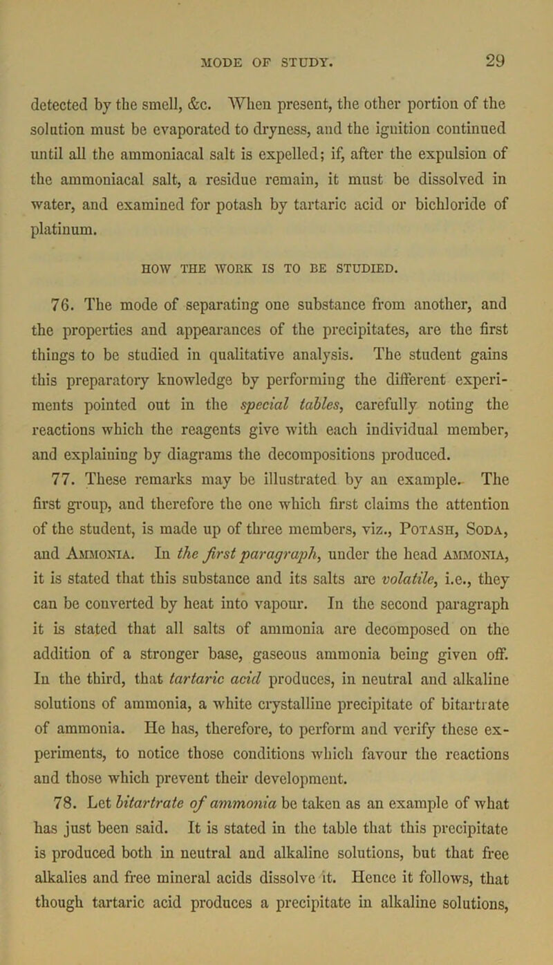 detected by the smell, &c. When present, the other portion of the solntion must be evaporated to dryness, and the iguition continued until all the ammoniacal salt is expelled; if, after the expulsion of the ammoniacal salt, a residue remain, it must be dissolved in water, and examined for potash by tartaric acid or bichloride of platinum. HOW THE WORK IS TO BE STUDIED. 76. The mode of separating one substance from another, and the properties and appearances of the precipitates, are the first things to be studied in qualitative analysis. The student gains this preparatory knowledge by performing the different experi- ments pointed out in the special tables, carefully noting the reactions which the reagents give with each individual member, and explaining by diagrams the decompositions produced. 77. These remarks may be illustrated by an example. The first group, and therefore the one which first claims the attention of the student, is made up of three members, viz., Potash, Soda, and Ammonia. In the first paragraph, under the head ammonia, it is stated that this substance and its salts are volatile, i.e., they can be converted by heat into vapour. In the second paragraph it is stated that all salts of ammonia are decomposed on the addition of a stronger base, gaseous ammonia being given off. Iu the third, that tartaric acid produces, in neutral and alkaline solutions of ammonia, a white crystalline precipitate of bitartrate of ammonia. He has, therefore, to perform and verify these ex- periments, to notice those conditions which favour the reactions and those which prevent their development. 78. Let bitartrate of ammonia be taken as an example of what has just been said. It is stated in the table that this precipitate is produced both in neutral and alkaline solutions, but that free alkalies and free mineral acids dissolve it. Hence it follows, that though tartaric acid produces a precipitate in alkaline solutions,