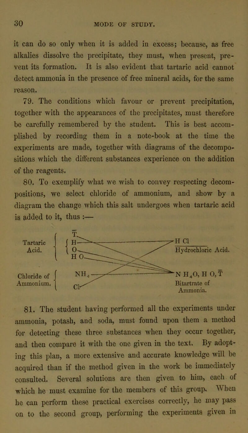 it can do so only when it is added in excess; because, as free alkalies dissolve the precipitate, they must, when present, pre- vent its formation. It is also evident that tartaric acid cannot detect ammonia in the presence of free mineral acids, for the same reason. 79. The conditions which favour or prevent precipitation, together with the appearances of the precipitates, must therefore be carefully remembered by the student. This is best accom- plished by recording them in a note-book at the time the experiments are made, together with diagrams of the decompo- sitions which the different substances experience on the addition of the reagents. 80. To exemplify what we wish to convey respecting decom- positions, we select chloride of ammonium, and show by a diagram the change which this salt undergoes when tartaric acid is added to it, thus :— Tartaric Acid. Chloride of Ammonium. 81. The student having performed all the experiments under ammonia, potash, and soda, must found upon them a method for detecting these three substances when they occur together, and then compare it with the one given in the text. By adopt- ing this plan, a more extensive and accurate knowledge will be acquired than if the method given in the work be immediately consulted. Several solutions are then given to him, each of which he must examine for the members of this group. When he can perform these practical exercises correctly, lie may pass on to the second group, performing the experiments given in H Cl Hydrochloric Acid. N II40, H 0, T Bitartrate of Ammonia.