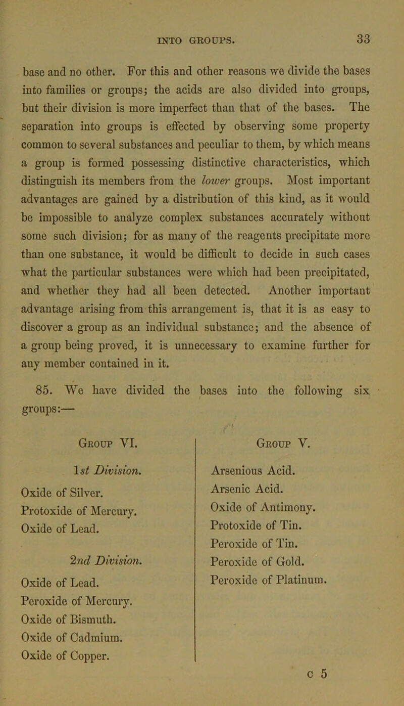 base and no other. For this and other reasons we divide the bases into families or groups; the acids are also divided into groups, but their division is more imperfect than that of the bases. The separation into groups is effected by observing some property common to several substances and peculiar to them, by which means a group is formed possessing distinctive characteristics, which distinguish its members from the lower groups. Most important advantages are gained by a distribution of this kind, as it would be impossible to analyze complex substances accurately without some such division; for as many of the reagents precipitate more than one substance, it would be difficult to decide in such cases what the particular substances were which had been precipitated, and whether they had all been detected. Another important advantage arising from this arrangement is, that it is as easy to discover a group as an individual substance; and the absence of a group being proved, it is unnecessary to examine further for any member contained in it. 85. We have divided the bases into the following six groups:— Group VI. Group V. 1st Division. Arsenious Acid. Arsenic Acid. Oxide of Silver. Protoxide of Mercury. Oxide of Lead. Protoxide of Tin. Peroxide of Tin. Peroxide of Gold. Oxide of Antimony. 2nd Division. Oxide of Lead. Peroxide of Mercury. Oxide of Bismuth. Oxide of Cadmium. Oxide of Copper. Peroxide of Platinum.