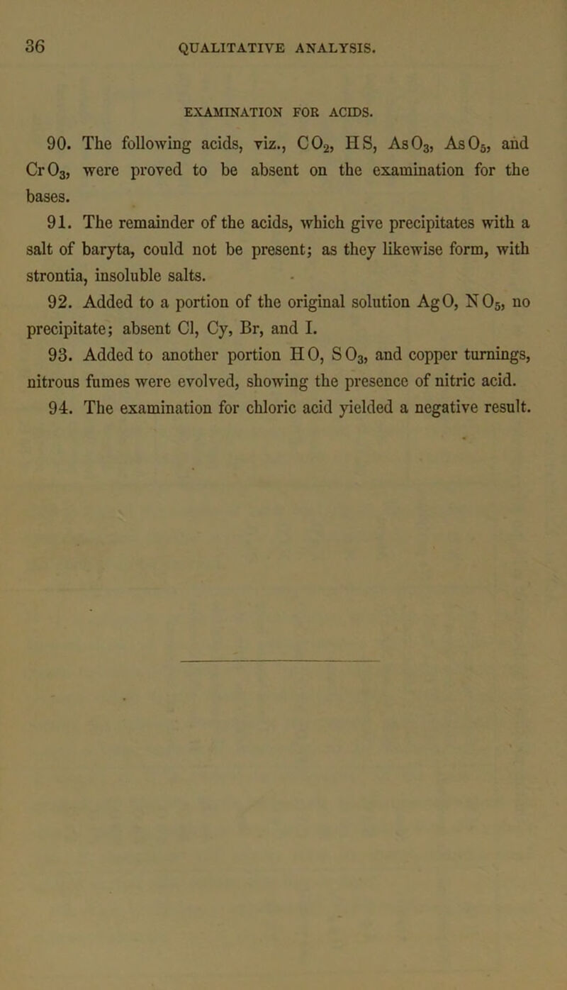 EXAMINATION FOR ACIDS. 90. The following acids, viz., C02, HS, As03, As05, and Cr03, were proved to be absent on the examination for the bases. 91. The remainder of the acids, which give precipitates with a salt of baryta, could not be present; as they likewise form, with strontia, insoluble salts. 92. Added to a portion of the original solution AgO, N 05, no precipitate; absent Cl, Cy, Br, and I. 93. Added to another portion HO, S03, and copper turnings, nitrous fumes were evolved, showing the presence of nitric acid. 94. The examination for chloric acid yielded a negative result.