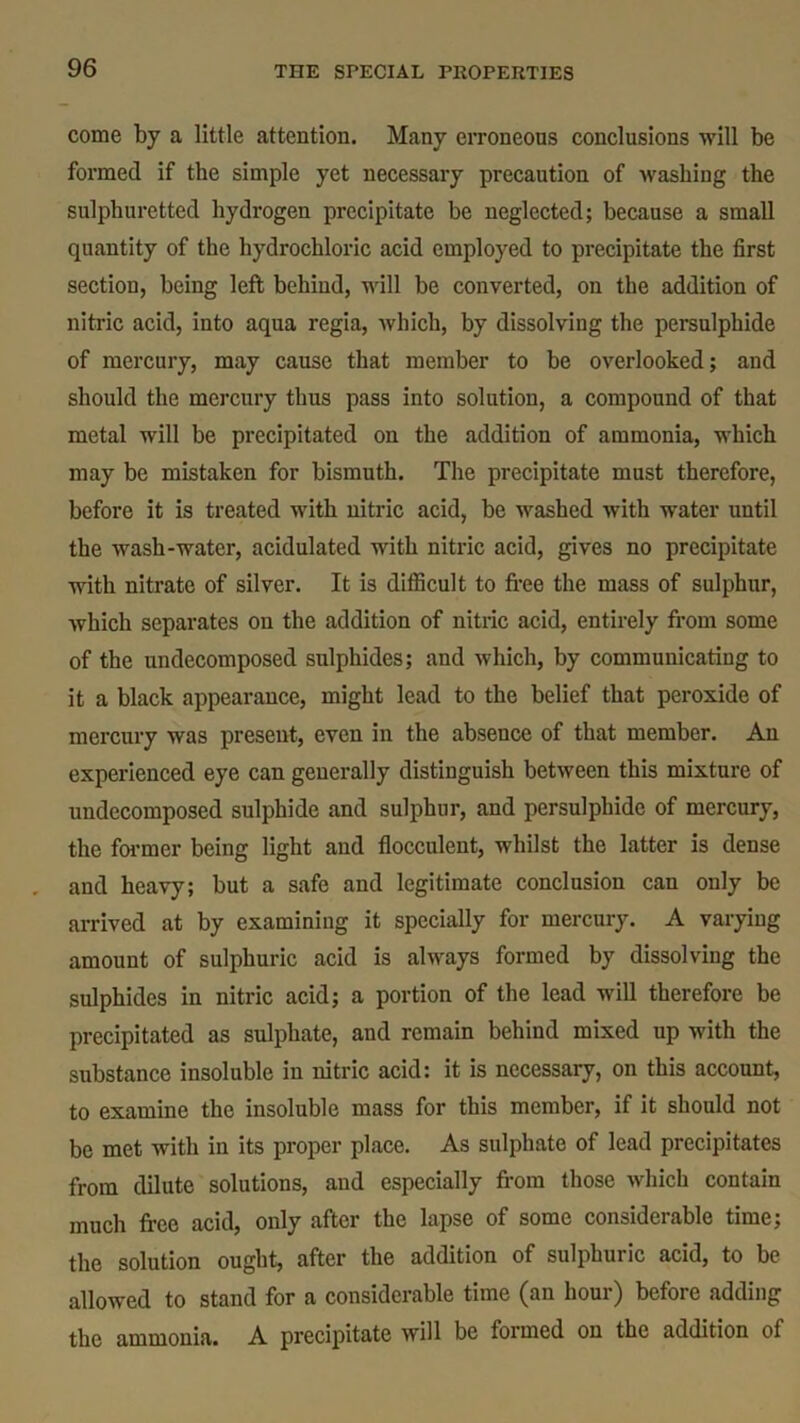 come by a little attention. Many erroneous conclusions will be formed if the simple yet necessary precaution of washing the sulphuretted hydrogen precipitate be neglected; because a small quantity of the hydrochloric acid employed to precipitate the first section, being left behind, will be converted, on the addition of nitric acid, into aqua regia, which, by dissolving the persulphide of mercury, may cause that member to be overlooked; and should the mercury thus pass into solution, a compound of that metal will be precipitated on the addition of ammonia, which may be mistaken for bismuth. The precipitate must therefore, before it is treated with nitric acid, be washed with water until the wash-water, acidulated with nitric acid, gives no precipitate with nitrate of silver. It is difficult to free the mass of sulphur, which separates on the addition of nitric acid, entirely from some of the undecomposed sulphides; and which, by communicating to it a black appearance, might lead to the belief that peroxide of mercury was present, even in the absence of that member. An experienced eye can generally distinguish between this mixture of undecomposed sulphide and sulphur, and persulphide of mercury, the former being light and flocculent, whilst the latter is dense and heavy; but a safe and legitimate conclusion can only be arrived at by examining it specially for mercury. A varying amount of sulphuric acid is always formed by dissolving the sulphides in nitric acid; a portion of the lead will therefore be precipitated as sulphate, and remain behind mixed up with the substance insoluble in nitric acid: it is necessary, on this account, to examine the insoluble mass for this member, if it should not be met with in its proper place. As sulphate of lead precipitates from dilute solutions, and especially from those which contain much free acid, only after the lapse of some considerable time; the solution ought, after the addition of sulphuric acid, to be allowed to stand for a considerable time (an hour) before adding the ammonia. A precipitate will be formed on the addition of