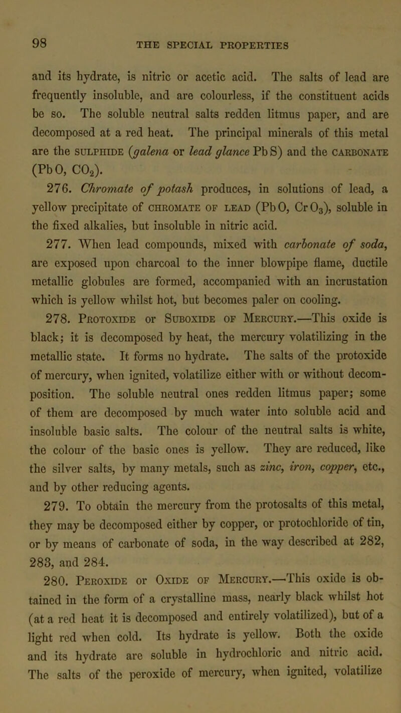 and its hydrate, is nitric or acetic acid. The salts of lead are frequently insoluble, and are colourless, if the constituent acids be so. The soluble neutral salts redden litmus paper, and are decomposed at a red heat. The principal minerals of this metal are the sulpiiide (igalena or lead glance Pb S) and the carbonate (PbO, C02). 276. Chromate of potash produces, in solutions of lead, a yellow precipitate of chromate of lead (Pb 0, Cr 03), soluble in the fixed alkalies, but insoluble in nitric acid. 277. When lead compounds, mixed with carbonate of soda, are exposed upon charcoal to the inner blowpipe flame, ductile metallic globules are formed, accompanied with an incrustation which is yellow whilst hot, but becomes paler on cooling. 278. Protoxide or Suboxide of Mercury.—This oxide is black; it is decomposed by heat, the mercury volatilizing in the metallic state. It forms no hydrate. The salts of the protoxide of mercury, when ignited, volatilize either with or without decom- position. The soluble neutral ones redden litmus paper; some of them are decomposed by much water into soluble acid and insoluble basic salts. The colour of the neutral salts is white, the colour of the basic ones is yellow. They are reduced, like the silver salts, by many metals, such as zinc, iron, copper, etc., aud by other reducing agents. 279. To obtain the mercury from the protosalts of this metal, they may be decomposed either by copper, or protochloride of tin, or by means of carbonate of soda, in the way described at 282, 283, and 284. 280. Peroxide or Oxide of Mercury.—This oxide is ob- tained in the form of a crystalline mass, nearly black whilst hot (at a red heat it is decomposed and entirely volatilized), but of a light red when cold. Its hydrate is yellow. Both the oxide and its hydrate arc soluble in hydrochloric and nitric acid. The salts of the peroxide of mercury, when ignited, volatilize
