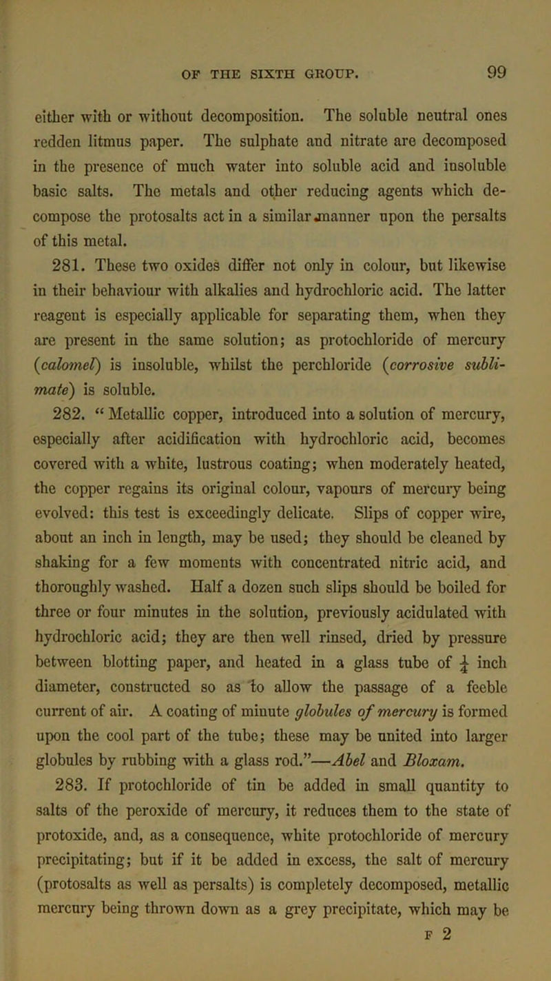 either with or without decomposition. The soluble neutral ones redden litmus paper. The sulphate aud nitrate are decomposed in the presence of much water into soluble acid and insoluble basic salts. The metals and other reducing agents which de- compose the protosalts act in a similar jnanner npon the persalts of this metal. 281. These two oxides differ not only in colour, but likewise in their behaviour with alkalies and hydrochloric acid. The latter reagent is especially applicable for separating them, when they are present in the same solution; as protochloride of mercury {calomel) is insoluble, whilst the perchloride (corrosive subli- mate) is soluble. 282. “ Metallic copper, introduced into a solution of mercury, especially after acidification with hydrochloric acid, becomes covered with a white, lustrous coating; when moderately heated, the copper regains its original colour, vapours of mercury being evolved: this test is exceedingly delicate. Slips of copper wire, about an inch in length, may be used; they should be cleaned by shaking for a few moments with concentrated nitric acid, and thoroughly washed. Half a dozen such slips should be boiled for three or four minutes in the solution, previously acidulated with hydrochloric acid; they are then well rinsed, dried by pressure between blotting paper, and heated in a glass tube of £ inch diameter, constructed so as to allow the passage of a feeble current of air. A coating of minute globules of mercury is formed upon the cool part of the tube; these may be united into larger globules by rubbing with a glass rod.”—Abel and Bloxam. 283. If protochloride of tin be added in small quantity to salts of the peroxide of mercury, it reduces them to the state of protoxide, and, as a consequence, white protochloride of mercury precipitating; but if it be added in excess, the salt of mercury (protosalts as well as persalts) is completely decomposed, metallic mercury being thrown down as a grey precipitate, which may be F 2