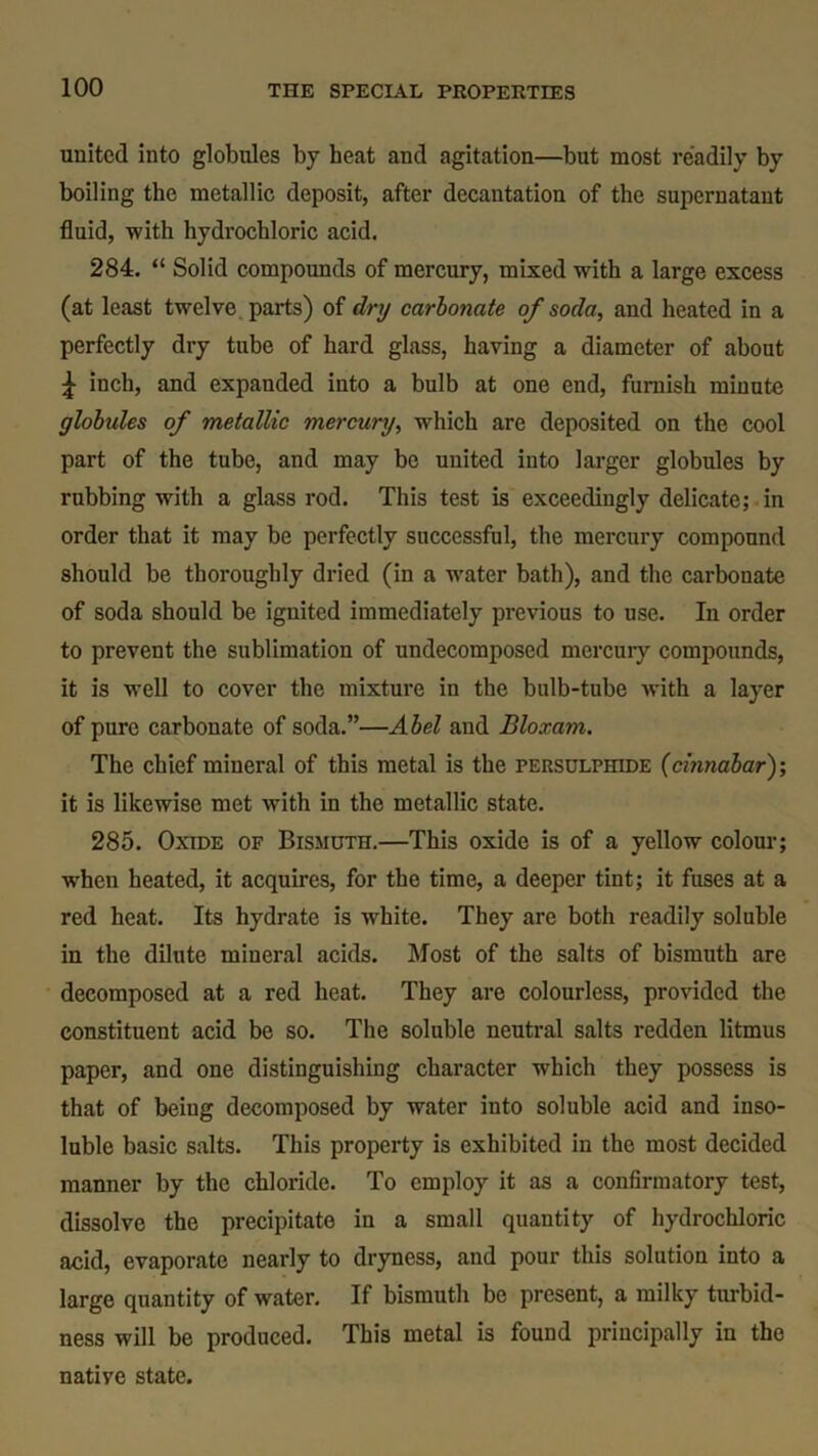 united into globules by heat and agitation—but most readily by boiling the metallic deposit, after decantation of the supernatant fluid, with hydrochloric acid. 284. “ Solid compounds of mercury, mixed with a large excess (at least twelve parts) of dry carbonate of soda, and heated in a perfectly dry tube of hard glass, having a diameter of about \ inch, and expanded into a bulb at one end, furnish minute globides of metallic mercury, which are deposited on the cool part of the tube, and may be united into larger globules by rubbing with a glass rod. This test is exceedingly delicate; in order that it may be perfectly successful, the mercury compound should be thoroughly dried (in a water bath), and the carbonate of soda should be ignited immediately previous to use. In order to prevent the sublimation of undecomposed mercury compounds, it is well to cover the mixture in the bulb-tube with a layer of pure carbonate of soda.”—Abel and Bloxam. The chief mineral of this metal is the persulphide (cinnabar)-, it is likewise met with in the metallic state. 285. Oxide of Bismuth.—This oxide is of a yellow colour; when heated, it acquires, for the time, a deeper tint; it fuses at a red heat. Its hydrate is white. They are both readily soluble in the dilute mineral acids. Most of the salts of bismuth are decomposed at a red heat. They are colourless, provided the constituent acid be so. The soluble neutral salts redden litmus paper, and one distinguishing character which they possess is that of being decomposed by water into soluble acid and inso- luble basic salts. This property is exhibited in the most decided manner by the chloride. To employ it as a confirmatory test, dissolve the precipitate in a small quantity of hydrochloric acid, evaporate nearly to dryness, and pour this solution into a large quantity of water. If bismuth be present, a milky turbid- ness will be produced. This metal is found principally in the natiye state.