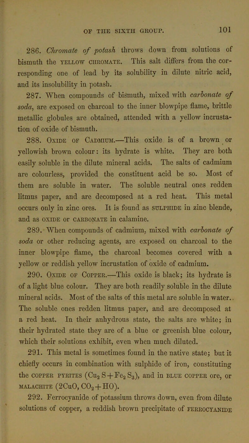 286. Chromate of potash throws down from solutions of bismuth the yellow chromate. This salt differs from the cor- responding one of lead by its solubility in dilute nitric acid, and its insolubility in potash. 287. When compounds of bismuth, mixed with carbonate of soda, are exposed on charcoal to the inner blowpipe flame, brittle metallic globules are obtained, attended with a yellow incrusta- tion of oxide of bismuth. 288. Oxide of Cadmium.—This oxide is of a brown or yellowish brown colour: its hydrate is white. They are both easily soluble in the dilute mineral acids. The salts of cadmium are colourless, provided the constituent acid be so. Most of them are soluble in water. The soluble neutral ones redden litmus paper, and are decomposed at a red heat. This metal occurs only in zinc ores. It is found as sulphide in zinc blende, and as oxide or carbonate in calamine. 289. When compounds of cadmium, mixed with carbonate of soda or other reducing agents, are exposed on charcoal to the inner blowpipe flame, the charcoal becomes covered with a yellow or reddish yellow incrustation of oxide of cadmium. 290. Oxide of Copper.—This oxide is black; its hydrate is of a light blue colour. They are both readily soluble in the dilute mineral acids. Most of the salts of this metal are soluble in water.. The soluble ones redden litmus paper, and are decomposed at a red heat. In their auhydrous state, the salts are white; in their hydrated state they are of a blue or greenish blue colour, which their solutions exhibit, even when much diluted. 291. This metal is sometimes found in the native state; but it chiefly occurs in combination with sulphide of iron, constituting the copper pyrites (Cu2 S-f-Fe2S3), and in blue copper ore, or MALACHITE (2CuO, C02 +HO). 292. Ferrocyanide of potassium throws down, even from dilute solutions of copper, a reddish brown precipitate of ferrocyanide