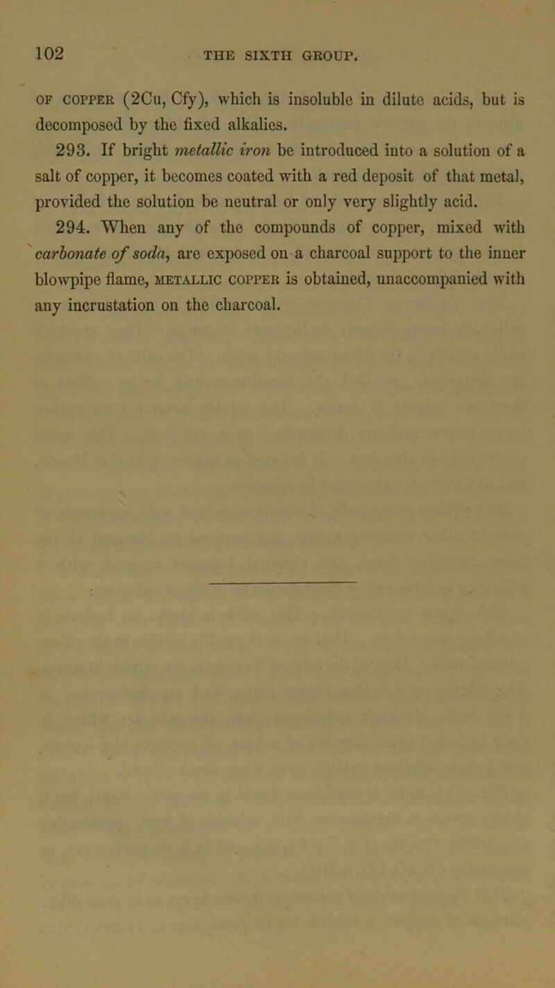 of copper (2Cu, Cfy), which is insoluble in dilute acids, but is decomposed by the fixed alkalies. 293. If bright metallic iron be introduced into a solution of a salt of copper, it becomes coated with a red deposit of that metal, provided the solution be neutral or only very slightly acid. 294. When any of the compounds of copper, mixed with carbonate of soda, are exposed on a charcoal support to the inner blowpipe flame, metallic copper is obtained, unaccompanied with any incrustation on the charcoal.