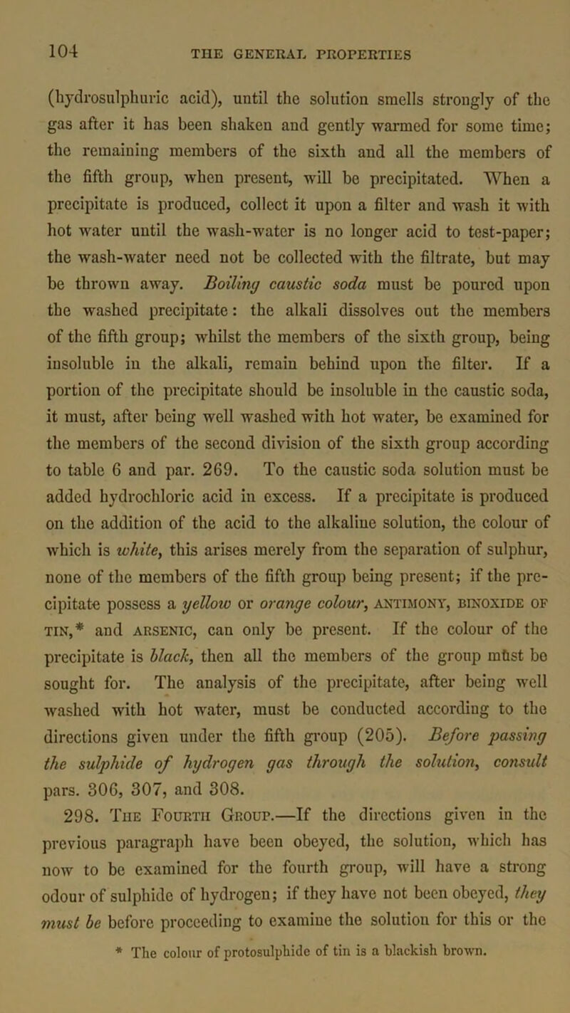 (hydrosulphuric acid), until the solution smells strongly of the gas after it has been shaken and gently warmed for some time; the remaining members of the sixth and all the members of the fifth group, when present, will be precipitated. When a precipitate is produced, collect it upon a filter and wash it with hot water until the wash-water is no longer acid to test-paper; the wash-water need not be collected with the filtrate, but may be thrown away. Boiling caustic soda must be poured upon the washed precipitate: the alkali dissolves out the members of the fifth group; whilst the members of the sixth group, being insoluble in the alkali, remain behind upon the filter. If a portion of the precipitate should be insoluble in the caustic soda, it must, after being well washed with hot water, be examined for the members of the second division of the sixth group according to table 6 and par. 269. To the caustic soda solution must be added hydrochloric acid in excess. If a precipitate is produced on the addition of the acid to the alkaliuc solution, the colour of which is white, this arises merely from the separation of sulphur, none of the members of the fifth group being present; if the pre- cipitate possess a yellow or orange colour, antimony, binoxide of tin,* and arsenic, can only be present. If the colour of the precipitate is black, then all the members of the group mtist bo sought for. The analysis of the precipitate, after being well washed with hot water, must be conducted according to the directions given under the fifth group (205). Before passing the sulphide of hydrogen gas through the solution, considt pars. 806, 307, and 308. 298. The Fourth Group.—If the directions given in the previous paragraph have been obeyed, the solution, which has now to be examined for the fourth group, will have a strong odour of sulphide of hydrogen; if they have not been obeyed, they must be before proceeding to examine the solution for this or the * The colour of protosulphide of tin is a blackish brown.